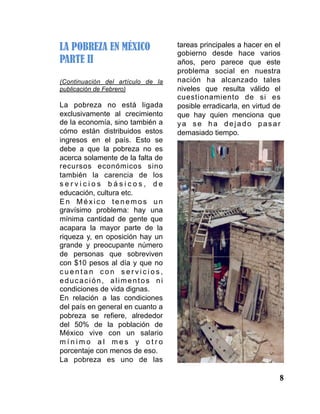8
LA POBREZA EN MÉXICO
PARTE II
(Continuación del artículo de la
publicación de Febrero)
La pobreza no está ligada
exclusivamente al crecimiento
de la economía, sino también a
cómo están distribuidos estos
ingresos en el país. Esto se
debe a que la pobreza no es
acerca solamente de la falta de
recursos económicos sino
también la carencia de los
s e r v i c i o s b á s i c o s , d e
educación, cultura etc.
E n M é x i c o t e n e m o s u n
gravísimo problema: hay una
mínima cantidad de gente que
acapara la mayor parte de la
riqueza y, en oposición hay un
grande y preocupante número
de personas que sobreviven
con $10 pesos al día y que no
c u e n t a n c o n s e r v i c i o s ,
educación, alimentos ni
condiciones de vida dignas.
En relación a las condiciones
del país en general en cuanto a
pobreza se refiere, alrededor
del 50% de la población de
México vive con un salario
m í n i m o a l m e s y o t r o
porcentaje con menos de eso.
La pobreza es uno de las
tareas principales a hacer en el
gobierno desde hace varios
años, pero parece que este
problema social en nuestra
nación ha alcanzado tales
niveles que resulta válido el
cuestionamiento de si es
posible erradicarla, en virtud de
que hay quien menciona que
ya se ha dejado pasar
demasiado tiempo.
 