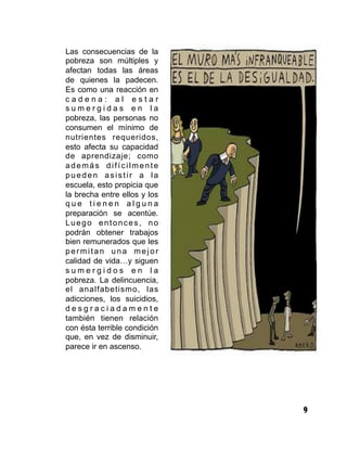 9
Las consecuencias de la
pobreza son múltiples y
afectan todas las áreas
de quienes la padecen.
Es como una reacción en
c a d e n a : a l e s t a r
s u m e r g i d a s e n l a
pobreza, las personas no
consumen el mínimo de
nutrientes requeridos,
esto afecta su capacidad
de aprendizaje; como
además difícilmente
pueden asistir a la
escuela, esto propicia que
la brecha entre ellos y los
q u e t i e n e n a l g u n a
preparación se acentúe.
Luego entonces, no
podrán obtener trabajos
bien remunerados que les
permitan una mejor
calidad de vida…y siguen
s u m e r g i d o s e n l a
pobreza. La delincuencia,
el analfabetismo, las
adicciones, los suicidios,
d e s g r a c i a d a m e n t e
también tienen relación
con ésta terrible condición
que, en vez de disminuir,
parece ir en ascenso.
 