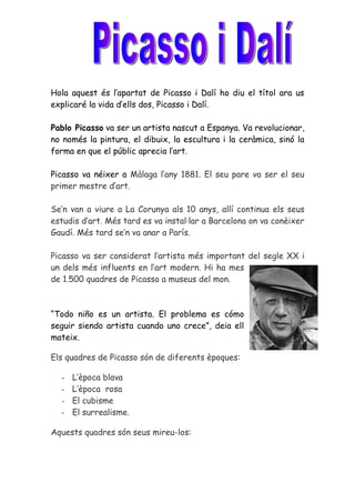 Hola aquest és l’apartat de Picasso i Dalí ho diu el títol ara us
explicaré la vida d’ells dos, Picasso i Dalí.

Pablo Picasso va ser un artista nascut a Espanya. Va revolucionar,
no només la pintura, el dibuix, la escultura i la ceràmica, sinó la
forma en que el públic aprecia l’art.

Picasso va néixer a Màlaga l’any 1881. El seu pare va ser el seu
primer mestre d’art.

Se’n van a viure a La Corunya als 10 anys, allí continua els seus
estudis d’art. Més tard es va instal·lar a Barcelona on va conèixer
Gaudí. Més tard se’n va anar a París.

Picasso va ser considerat l’artista més important del segle XX i
un dels més influents en l’art modern. Hi ha mes
de 1.500 quadres de Picasso a museus del mon.



“Todo niño es un artista. El problema es cómo
seguir siendo artista cuando uno crece”, deia ell
mateix.

Els quadres de Picasso són de diferents èpoques:

  -   L’època blava
  -   L’època rosa
  -   El cubisme
  -   El surrealisme.

Aquests quadres són seus mireu-los:
 