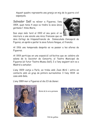 Aquest quadre representa una granja en mig de la guerra civil
  espanyola.

Salvador Dalí     va néixer a Figueres, l’any
1904, quan tenia 4 anys va tindre la seva única
germana l’ Anna Maria.

Dos anys més tard al 1910 el seu pare el va
inscriure a una escola una mica francesa que es
deia Col·legi de Hispanofrancès de Immaculada Concepció de
Figures, on aprèn a parlar la seva futura llengua, el francès.

Al 1916 una temporada desprès es va passar a les afores de
Figueres.

Al 1919 participa en una exposició col·lectiva que se celebra als
salons de la Societat de Concerts, al Teatre Municipal de
Figueres (el futur Teatre-Museu Dalí). I a l’any següent se’n va a
Madrid a estudiar.

L’any 1929 viatja a París, es troba amb Joan Miró i entra en
contacte amb un grup de pintors surrealistes. I l’any 1934 es
casa amb Gala.

L’any 1989 mor a Figueres el dia 23 de Gener.



                         Retrat de la seva germana




                                    Pell de gallina
 