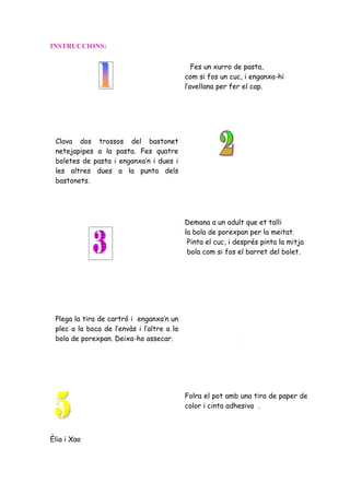 INSTRUCCIONS:

                                               Fes un xurro de pasta,
                                            com si fos un cuc, i enganxa-hi
                                            l’avellana per fer el cap.




 Clava dos trossos del bastonet
 netejapipes a la pasta. Fes quatre
 boletes de pasta i enganxa’n i dues i
 les altres dues a la punta dels
 bastonets.




                                            Demana a un adult que et talli
                                            la bola de porexpan per la meitat.
                                             Pinta el cuc, i després pinta la mitja
                                             bola com si fos el barret del bolet.




 Plega la tira de cartró i enganxa’n un
 plec a la boca de l’envàs i l’altre a la
 bola de porexpan. Deixa-ho assecar.




                                            Folra el pot amb una tira de paper de
                                            color i cinta adhesiva .



Èlia i Xao
 