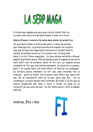 Hi havia una vegada una serp que vivia al costat d’un riu.
La serp volia viure al oceà però abans d’ anar-hi a viure

Havia d’anar a veure a la serp mes sàvia ,la serp li va
dir que havia d’anar al arbre més gran i li diria les proves
que tenia que fer. La primera prova era aixecar un cocodril,
com que la serp era maga havia d’aixecar el cocodril amb la
vareta, la primera prova no li va costar res i la serp més
sàvia li va dir: Prova superada. La serp estava satisfeta d’haver
passat la primera prova. Ella és pensava que la segona prova seria
tant fàcil com la primera, però no ho era. La segona prova
consistia en fer que els arbres parlessin. La serp ho va provar,
però li va costar molt, era molt difícil, al final ho va aconseguir.
La tercera prova consistia en fer una cosa invisible. Ho va
intentar , però no podia, era la prova més difícil que havia fet
mai. Es va concentrar molt en el que tenia que fer, i ho va
aconseguir. La serp estava molt contenta. El arbre li va dir que ja
estava preparada per anar a viure a l’oceà. La serp es va
convertir en una serp de mar i va fer molts amics i s’ho va passar
molt bé.




Andrea, Èlia i Xao
 