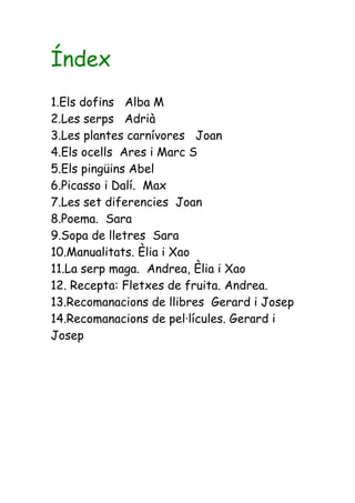 Índex
1.Els dofins Alba M
2.Les serps Adrià
3.Les plantes carnívores Joan
4.Els ocells Ares i Marc S
5.Els pingüins Abel
6.Picasso i Dalí. Max
7.Les set diferencies Joan
8.Poema. Sara
9.Sopa de lletres Sara
10.Manualitats. Èlia i Xao
11.La serp maga. Andrea, Èlia i Xao
12. Recepta: Fletxes de fruita. Andrea.
13.Recomanacions de llibres Gerard i Josep
14.Recomanacions de pel·lícules. Gerard i
Josep
 