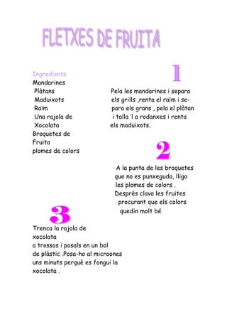 Ingredients
Mandarines
 Plàtans                   Pela les mandarines i separa
 Maduixots                 els grills ,renta el raïm i se-
 Raïm                      para els grans , pela el plàtan
 Una rajola de              i talla ‘l a rodanxes i renta
 Xocolata                  els maduixots.
Broquetes de
Fruita
plomes de colors

                             A la punta de les broquetes
                             que no es punxeguda, lliga
                             les plomes de colors .
                             Desprès clava les fruites
                              procurant que els colors
                               quedin molt bé

Trenca la rajola de
xocolata
a trossos i posals en un bol
de plàstic .Posa-ho al microones
uns minuts perquè es fongui la
xocolata .
 