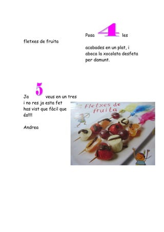 Posa             les
fletxes de fruita
                              acabades en un plat, i
                              aboca la xocolata desfeta
                              per damunt.




Ja          veus en un tres
i no res ja esta fet
has vist que fàcil que
és!!!!

Andrea
 