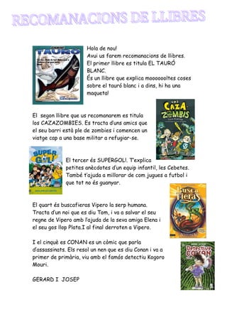 Hola de nou!
                      Avui us farem recomanacions de llibres.
                      El primer llibre es titula EL TAURÓ
                      BLANC.
                      És un llibre que explica mooooooltes coses
                      sobre el tauró blanc i a dins, hi ha una
                      maqueta!



El segon llibre que us recomanarem es titula
los CAZAZOMBIES. Es tracta d’uns amics que
el seu barri està ple de zombies i comencen un
viatge cap a una base militar a refugiar-se.



             El tercer és SUPERGOL!. T’explica
             petites anècdotes d’un equip infantil, les Cebetes.
             També t’ajuda a millorar de com jugues a futbol i
             que tot no és guanyar.



El quart és buscafieras Vipero la serp humana.
Tracta d’un noi que es diu Tom, i va a salvar el seu
regne de Vipero amb l’ajuda de la seva amiga Elena i
el seu gos llop Plata.I al final derroten a Vipero.

I el cinquè es CONAN es un còmic que parla
d’assassinats. Els resol un nen que es diu Conan i va a
primer de primària, viu amb el famós detectiu Kogoro
Mouri.

GERARD I JOSEP
 