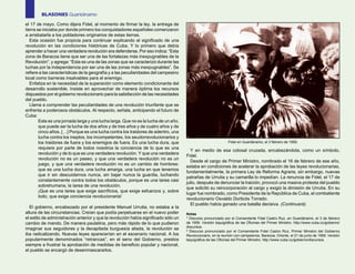BLASONES Guantánamo
el 17 de mayo. Como dijera Fidel, al momento de firmar la ley, la entrega de
tierra se iniciaba por donde primero los conquistadores españoles comenzaron
a arrebatarla a los pobladores originarios de estas tierras.
   Esta ocasión fue propicia para continuar explicando el significado de una
revolución en las condiciones históricas de Cuba. Y lo primero que debía
aprender a hacer una verdadera revolución era defenderse. Por eso indica: “Esta
zona de Baracoa tiene que ser una de las fortalezas más inexpugnables de la
Revolución”, y agrega: “Esta es una de las zonas que se caracterizó durante las
luchas por la independencia por ser una de las zonas más inexpugnables”. Se
refiere a las características de la geografía y a las peculiaridades del campesino
local como barreras insalvables para el enemigo.
   Enfatiza en la necesidad de la superación como elemento condicionante del
desarrollo sostenible. Insiste en aprovechar de manera óptima los recursos
dispuestos por el gobierno revolucionario para la satisfacción de las necesidades
del pueblo.
   Llama a comprender las peculiaridades de una revolución triunfante que se
enfrenta a poderosos obstáculos. Al respecto, señala, anticipando el futuro de
Cuba:
        Esta es una jornada larga y una lucha larga. Que no es la lucha de un año,
        que puede ser la lucha de dos años y de tres años y de cuatro años y de
        cinco años. […] Porque es una lucha contra los traidores de adentro, una
        lucha contra los ineptos, los incompetentes, los seudorrevolucionarios y
        los traidores de fuera y los enemigos de fuera. Es una lucha dura, que                                Fidel en Guantánamo, el 3 febrero de 1959.
        requiere por parte de todos nosotros la conciencia de lo que es una
                                                                                       Y en medio de esa colosal cruzada, encabezándola, como un símbolo,
        revolución y de lo que es una verdadera revolución. Y que una verdadera
                                                                                     Fidel.
        revolución no es un paseo, y que una verdadera revolución no es un
                                                                                       Desde el cargo de Primer Ministro, nombrado el 16 de febrero de ese año,
        juego, y que una verdadera revolución no es un cambio de hombres:
                                                                                     estaba en condiciones de acelerar la aprobación de las leyes revolucionarias,
        que es una lucha dura, una lucha amarga, una lucha en que tenemos
                                                                                     fundamentalmente, la primera Ley de Reforma Agraria, sin embargo, nuevas
        que ir sin descuidarnos nunca, sin bajar nunca la guardia, luchando
                                                                                     patrañas de Urrutia y su camarilla lo impedían. La renuncia de Fidel, el 17 de
        constantemente contra todos los obstáculos, porque es una tarea casi
                                                                                     julio, después de denunciar la traición, provocó una masiva protesta del pueblo
        sobrehumana, la tarea de una revolución.
                                                                                     que solicitó su reincorporación al cargo y exigió la dimisión de Urrutia. En su
        ¡Que es una tarea que exige sacrificios, que exige esfuerzos y, sobre
                                                                                     lugar fue nombrado, como Presidente de la República de Cuba, el combatiente
        todo, que exige conciencia revolucionaria!
                                                                                     revolucionario Osvaldo Dorticós Torrado.
                                                                                       El pueblo había ganado una batalla decisiva. (Continuará).
  El gobierno, encabezado por el presidente Manuel Urrutia, no estaba a la
altura de las circunstancias. Creían que podía perpetuarse en el nuevo poder         Notas
el estilo de administración anterior y que la revolución había significado sólo un   1
                                                                                       Discurso pronunciado por el Comandante Fidel Castro Ruz, en Guantánamo, el 3 de febrero
cambio de mando. De manera paulatina, pero más rápido de lo que pudieron             de 1959. Versión taquigráfica de las Oficinas del Primer Ministro. http://www.cuba.cu/gobierno/
                                                                                     discursos.
imaginar sus seguidores y la decapitada burguesía aliada, la revolución se           2
                                                                                       Discurso pronunciado por el Comandante Fidel Castro Ruz, Primer Ministro del Gobierno
iba radicalizando. Nuevas leyes aparecerían en el escenario nacional. A los          Revolucionario, en la reunión con campesinos, Baracoa, Oriente, el 21 de junio de 1959. Versión
popularmente denominados “retrancas”, en el seno del Gobierno, prestos               taquigráfica de las Oficinas del Primer Ministro. http://www.cuba.cu/gobierno/discursos.
siempre a frustrar la aprobación de medidas de beneficio popular y nacional,
el pueblo se encargó de desenmascararlos.
 