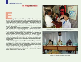 BLASONES Guantánamo

                                     Un voto por la Patria




E
l histórico domingo 20 de enero de 2008, más de 358 mil 600 guantanameros
ejercieron su derecho al sufragio para elegir a los delegados a la Asamblea
Provincial del Poder Popular y a los diputados por el territorio al Parlamento
Cubano. Fueron unos comicios transparentes y democráticos donde el
pueblo, con el voto unido, demostró su total confianza en la Revolución y
dio un unánime respaldo al proyecto socialista, que se defiende en esta
Isla, hace casi 50 años.
   Cifras oficiales de la Comisión Electoral Nacional (CEN) precisaron que el
97,84 por ciento de los guantanameros previstos a votar acudió a las urnas.      El pueblo ejerce su derecho al voto en las urnas custodiadas por pioneros.
Destaca, de manera especial, que fue Guantánamo la provincia de mayor
por ciento de votos válidos en el país, con más del 97 %.
   Como resultado de las votaciones fueron electos los 76 delegados al
órgano de Gobierno provincial y los 32 diputados a la Asamblea Nacional
del Poder Popular, todos con más del 92 por ciento de los votos válidos.
   El sábado 2 de febrero quedó constituida la Asamblea Provincial del Poder
Popular, para los próximos cinco años, la que ratificó en sus cargos a Luis
Fernando Navarro Martínez, como Presidente y a Nancy Acosta Hernández,
Vicepresidenta.
   La Asamblea designó nuevamente a Ramón Nolazco Torres en el cargo
de Secretario de la Asamblea, mientras Nayara Tardo Azahares, de
Baracoa, y con 17 años de edad, resultó la delegada más joven del órgano
en el territorio. Nayara tuvo, además, la responsabilidad de dar lectura al
juramento, que fue ratificado por todos los delegados.
   La Asamblea Provincial del Poder Popular en Guantánamo, está constituida
en un 13 por ciento por jóvenes, al tiempo que la conforman 32 mujeres,
para un 42 por ciento, el mayor del país.




                                                                                          Dirección de la Asamblea Provincial del Poder Popular.
 