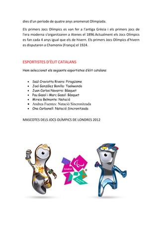 dies d'un període de quatre anys anomenat Olimpíada.

Els primers Jocs Olímpics es van fer a l’antiga Grècia i els primers jocs de
l'era moderna s'organitzaren a Atenes el 1896.Actualment els Jocs Olímpics
es fan cada 4 anys igual que els de hivern. Els primers Jocs Olímpics d'hivern
es disputaren a Chamonix (França) el 1924.



ESPORTISTES D’ÈLIT CATALANS
Hem seleccionat els següents esportistes d’èlit catalans:


   •   Saül Craviotto Rivero: Piragüisme
   •   Joel González Bonilla: Taekwondo
   •   Juan Carlos Navarro: Bàsquet
   •   Pau Gasol i Marc Gasol: Bàsquet
   •   Mireia Belmonte: Natació
   • Andrea Fuentes: Natació Sincronitzada
   •   Ona Carbonell: Natació Sincronitzada


MASCOTES DELS JOCS OLÍMPICS DE LONDRES 2012
 