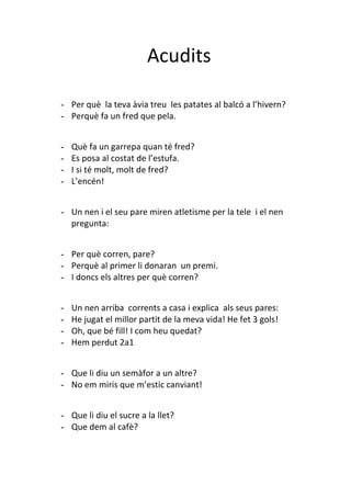 Acudits

- Per què la teva àvia treu les patates al balcó a l’hivern?
- Perquè fa un fred que pela.


-   Què fa un garrepa quan té fred?
-   Es posa al costat de l’estufa.
-   I si té molt, molt de fred?
-   L’encén!


- Un nen i el seu pare miren atletisme per la tele i el nen
  pregunta:


- Per què corren, pare?
- Perquè al primer li donaran un premi.
- I doncs els altres per què corren?


-   Un nen arriba corrents a casa i explica als seus pares:
-   He jugat el millor partit de la meva vida! He fet 3 gols!
-   Oh, que bé fill! I com heu quedat?
-   Hem perdut 2a1


- Que li diu un semàfor a un altre?
- No em miris que m’estic canviant!


- Que li diu el sucre a la llet?
- Que dem al cafè?
 
