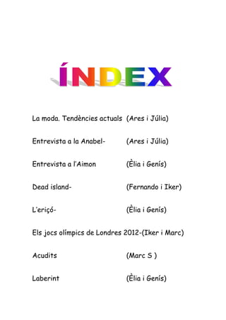 La moda. Tendències actuals (Ares i Júlia)


Entrevista a la Anabel-      (Ares i Júlia)


Entrevista a l’Aimon         (Èlia i Genís)


Dead island-                 (Fernando i Iker)


L’eriçó-                     (Èlia i Genís)


Els jocs olímpics de Londres 2012-(Iker i Marc)


Acudits                      (Marc S )


Laberint                     (Èlia i Genís)
 