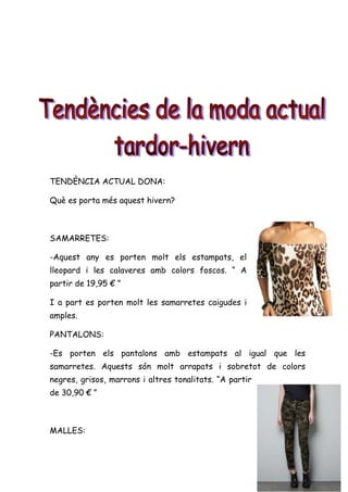 TENDÈNCIA ACTUAL DONA:

Què es porta més aquest hivern?



SAMARRETES:

-Aquest any es porten molt els estampats, el
lleopard i les calaveres amb colors foscos. “ A
partir de 19,95 € ”

I a part es porten molt les samarretes caigudes i
amples.

PANTALONS:

-Es porten els pantalons amb estampats al igual que les
samarretes. Aquests són molt arrapats i sobretot de colors
negres, grisos, marrons i altres tonalitats. “A partir
de 30,90 € ”



MALLES:
 