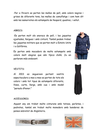-Per a l’hivern es porten les malles de pell, amb colors negres i
grisos de diferents tons, les malles de camuflatge i com hem dit
amb les samarretes els estampats de lleopard, quadres, i vellut.



ABRICS:

-Es porten molt els anoracs de pell, i les jaquetes
ajustades, llargues i amb cinturó. També podem trobar
les jaquetes militars que es porten molt a Estats Units
i a Califòrnia.

Es porten amb mocadors de molts estampats amb
colors molt alegres que són típics d’allà. Ja en
parlarem més endavant.



VESTITS:

Al   2013     es     segueixen   portant   vestits
espectaculars a mes a mes es porten de tots els
colors i amb tot tipus de estampats diferents,
llisos, curts, llargs, amb cua i amb model
“paraula d’honor.”



ACCESSORIS:

Aquest any em trobat molts cinturons amb tatxes, perletes, i
pedretes, també em trobat molts moneders amb banderes de
països sobretot de Anglaterra.
 