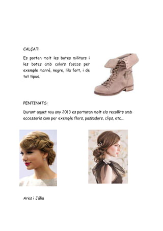 CALÇAT:

Es porten molt les botes militars i
les botes amb colors foscos per
exemple marró, negre, lila fort, i de
tot tipus.




PENTINATS:

Durant aquet nou any 2013 es portaran molt els recollits amb
accessoris com per exemple flors, passadors, clips, etc…




Ares i Júlia
 