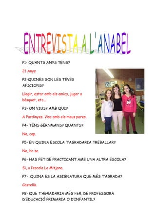 P1- QUANTS ANYS TENS?

21 Anys

P2-QUINES SON LES TEVES
AFICIONS?

Llegir, estar amb els amics, jugar a
bàsquet, etc...

P3- ON VIUS? AMB QUI?

A Pardinyes. Visc amb els meus pares.

P4- TENS GERNMANS? QUANTS?

No, cap.

P5- EN QUINA ESCOLA T’AGRADARIA TREBALLAR?

No, ho se.

P6- HAS FET DE PRACTICANT AMB UNA ALTRA ESCOLA?

Si, a l’escola La Mitjana.

P7- QUINA ES LA ASIGNATURA QUE MÈS T’AGRADA?

Castellà.

P8- QUE T’AGRADARIA MÉS FER, DE PROFESSORA
D’EDUCACIÓ PRIMARIA O D’INFANTIL?
 