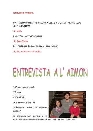 D’Educació Primària.



P9- T’AGRADARIA TREBALLAR A LLEIDA O EN UN ALTRE LLOC
A LES AFORES?

A Lleida.

P10- TENS COTXE? QUIN?

Sí, Seat Ibiza.

P11- TREBALLES D’ALGUNA ALTRA COSA?

Si, de professora de repàs.




1-Quants anys tens?

25 anys

2-On vius?

A Vilanova i la Geltrú

3-T’agrada   estar     en   aquesta
escola?

Si m’agrada molt, perquè hi ha
molt bon ambient entre alumnes i mestres i és molt acollidor.
 