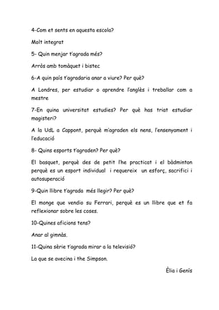 4-Com et sents en aquesta escola?

Molt integrat

5- Quin menjar t’agrada més?

Arròs amb tomàquet i bistec

6-A quin país t’agradaria anar a viure? Per què?

A Londres, per estudiar o aprendre l’anglès i treballar com a
mestre

7-En quina universitat estudies? Per què has triat estudiar
magisteri?

A la UdL a Cappont, perquè m’agraden els nens, l’ensenyament i
l’educació

8- Quins esports t’agraden? Per què?

El basquet, perquè des de petit l’he practicat i el bàdminton
perquè es un esport individual i requereix un esforç, sacrifici i
autosuperació

9-Quin llibre t’agrada més llegir? Per què?

El monge que vendio su Ferrari, perquè es un llibre que et fa
reflexionar sobre les coses.

10-Quines aficions tens?

Anar al gimnàs.

11-Quina sèrie t’agrada mirar a la televisió?

La que se avecina i the Simpson.

                                                      Èlia i Genís
 