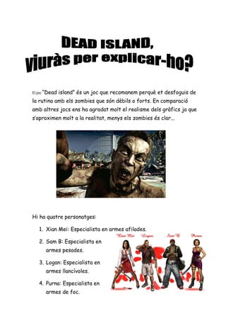 El joc “Dead   island” és un joc que recomanem perquè et desfoguis de
la rutina amb els zombies que són dèbils o forts. En comparació
amb altres jocs ens ha agradat molt el realisme dels gràfics ja que
s’aproximen molt a la realitat, menys els zombies és clar...




Hi ha quatre personatges:

   1. Xian Mei: Especialista en armes afilades.

   2. Sam B: Especialista en
      armes pesades.

   3. Logan: Especialista en
      armes llancívoles.

   4. Purna: Especialista en
      armes de foc.
 