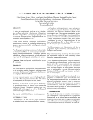 85
INTELIGENCIAARTIFICIAL EN LOS VIDEOJUEGOS DE ESTRATEGIA
Elías Quispe Álvaro Edson, Loza López Luis Beltrán, Medrano Kantuta Christian Daniel
elias.e3@gmail.com, luislozaleo@gmail.com, chisdtian.dani_23@gmail.com
Universidad Mayor de San Andrés
Carrera de Informática
Gramática Española
RESUMEN
El papel de la Inteligencia Artificial en los videojue-
gos nos hace referencia a las técnicas utilizadas en
distintas computadoras y videojuegos para producir
la ilusión de inteligencia en el comportamiento de los
personajes que no jugadores (PNJ).
En los últimos años los videojuegos evolucionaron
notablemente y con ello las compañías de videojuegos
que poco apostaron por incluir la inteligencia artificial
en sus juegos.
Por ello en este artículo presentaremos la historia de
la inteligencia artificial en los videojuegos de estra-
tegia y finalmente mostraremos Videojuegos que han
realizado un trabajo notable en este aspecto, así como
el porvenir de la inteligencia artificial en este sector.
Palabras clave: inteligencia artificial en los juegos
de estrategia.
ABSTRACT
The role of Artificial Intelligence in videogames refers
to the techniques used in computers and videogames
to produce the illusion of intelligence in the behavior
of non-player characters (PNJ).
In recent years videogames have evolved significantly
and with it the videogame companies that little bet on
including artificial intelligence in their games.
Therefore, in this article we will present the history
of artificial intelligence in strategy video games and
finally we will show Videogames that have done a re-
markable job in this aspect, as well as the future of
artificial intelligence in this sector.
Key words: artificial intelligence in strategy games.
1. INTRODUCCION
Un videojuego o en otro caso un  juego de vídeo es
un software creado para el entretenimiento general y
está basado en la interacción entre una o varias perso-
nas, mediante un aparato electrónico que ejecuta dicho
videojuego, este dispositivo electrónico puede ser una
computadora, una videoconsola, una máquina arcade,
con un dispositivo handheld (por ejemplo un teléfono
móvil) los cuales son conocidos como “plataformas”.
Aunque, usualmente el término “video” en la palabra
“videojuego” se refiere en sí a un visualizador de grá-
ficos rasterizados que hoy en día se utiliza para hacer
uso de cualquier tipo de visualizador.
También entendemos por videojuegos a todo tipo de
juego tanto digital interactivo, con independencia de
su soporte maximizado.
Hay videojuegos muy sencillos y otros más comple-
jos, algunos son capaces de narrar historias y aconte-
cimientos usando audio y video.
Ahora el término de Inteligencia Artificial se refiere a
la capacidad de poder consentir las funciones inteli-
gentes del cerebro humano y todo lo que es altamente
conocido, pero quizás su concepto aun no es compren-
dido, así como tampoco las implicaciones que puede
tener en la informática y en otras diferentes ramas. La
Inteligencia Artificial puede tener muchas revolucio-
nes en estos campos.
El término Inteligencia artificial, va enfatizado a un
programa de computación que es diseñado para reali-
zar determinadas operaciones que se consideran pro-
pias de la inteligencia humana , como el autoapren-
dizaje, y la facultad de razonamiento de un agente
que no está vivo ,como por ejemplo un robot; y la
inteligencia artificial puede ser una revolución en los
distintos campos informáticos.
2. DESARROLLO
La mayoría de personas al escuchar sobre videojue-
gos e Inteligencia Artificial piensan que el juego ideal
es aquel que no se diferencia de personajes que son
máquinas, y personajes que son jugadores reales, pero
estos individuos no se ponen a pensar que Inteligencia
Artificial engloba un sin fin de estudios en el área de
 
