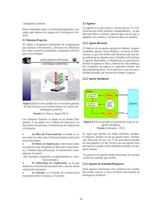 86
inteligencia artificial.
Para comprender mejor se mencionará pequeños con-
ceptos que abarcan los juegos en la Inteligencia Arti-
ficial.
2.1 Sistemas Expertos
Se refiere a programas inteligentes de computación
que utilizan conocimiento y procesos de inferencia,
los cuales resuelven problemas sumamente difíciles
para el ser humano.
Figura 2.1.1 en este ejemplo da un concepto general
de todo los que es un sistema experto en cuanto ala
inteligencia artificial
Fuente (A. Perez y Jaquin 2015)
Los Sistemas Expertos se basan en las Redes Neu-
ronales. Y sus partes son: el Motor de Inferencia, La
Base del Conocimiento, el Subsistema de Explicación
y la Interfaz.
•	 La Base del Conocimiento: es donde se re-
úne todos los datos que el Sistema Experto tiene para
tomar decisiones.
•	 El Motor de Inferencias: intervienen todos
los procesos que manipulan la Base del Conocimien-
to, y también para seleccionar la información solici-
tada por el usuario.
(Por Ejemplo, conjunción, encadenamiento va atrás
hacia delante.).
•	 El Subsistema de Explicación: es el que
analiza la estructura del razonamiento y da una buena
explicación al usuario.
•	 La Interfaz: es el puente de comunicación
importante entre el sistema y el usuario.
2.2 Agentes
Un agente es el que piensa o razona (hacer). Y se di-
ferencian por tener controles independientes, ya que
ellos perciben su entorno, además que son los que se
adaptan a los cambios y alcanzan objetivos distintos.
2.2.1 Agente Racional
El objetivo de un agente racional es obtener mejores
resultados, poseen Actos Reflejos, se basan en Infe-
rencias, ya que son mucho más eficientes que una lar-
ga inferencia en algunos casos. Estudiar la IA en base
a Agentes Racionales, es beneficioso ya que permite
diseñar al agente en base a inferencias. Sin embargo,
por cuestiones de espacio es imposible diseñar una
personalidad perfecta. En la práctica se usa una racio-
nalidad limitada, por razones de tiempo y espacio.
2.2.2 Agente Inteligente
Figura 2.2.1 Un ejemplo en general de lo que es un
agente inteligente.
Fuente (wikispace , 2015)
Es aquel que percibe un medio ambiente, median-
te sensores, pueden ser de un agente robot: Teclado,
red, detectores de luz, etc. Y los activadores pueden
ser una pantalla o la red. Se dice que una agente tiene
percepción si puede recibir múltiples entradas en cual-
quier instante.
En general este agente tomará decisiones de acuerdo
a todas las entradas que recibió.
2.2.3 Agentes de Estímulo-Respuesta
Estos agentes reaccionan a los estímulos que reciben
del mundo exterior, y esta es la forma más sencilla de
Inteligencia Artificial.
 