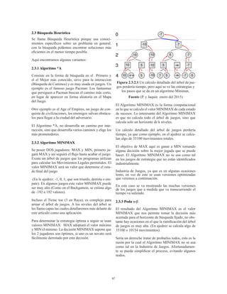 87
2.3 Búsqueda Heurística
Se llama Búsqueda Heurística porque usa conoci-
mientos específicos sobre un problema en general.
con la búsqueda podemos encontrar soluciones más
eficientes en el menor tiempo posible.
Aquí encontramos algunas variantes:
2.3.1 Algoritmo *A
Consiste en la forma de búsqueda en el Primero y
el el Mejor más conocido, sirve para la interaccion
(Búsqueda de Caminos) y es muy usada en juegos. Un
ejemplo es el famoso juego Pacman: Los fantasmas
que persiguen a Pacman buscan el camino más corto,
en lugar de aparecer en forma aleatoria en el Mapa
del Juego.
Otro ejemplo es el Age of Empires, un juego de con-
quista de civilizaciones, los enemigos salvan obstácu-
los para llegar a la ciudad del adversario.
El Algoritmo *A, no desarrolla un camino por inte-
racción, sino que desarrolla varios caminos y elige los
más prometedores.
2.3.2 Algoritmo MINIMAX
Se posee DOS jugadores: MAX y MIN, primero ju-
gará MAX y así seguirá el flujo hasta acabar el juego.
Existe un árbol de juegos que los programas utilizan
para calcular los Movimientos Legales permitidos. El
valor MINIMAX será un valor que determine el esta-
do final del juego
(En le ajedrez: -1, 0, 1; que son triunfo, derrota o em-
pate). En algunos juegos este valor MINIMAX puede
ser muy alto (Como en el Backgamon, se estima algo
de -192 a 192 valores).
Incluso el Tictac toe (3 en Raya), es complejo para
armar el árbol de juegos. A los niveles del árbol se
les llama capas las cuales detallaremos más delante de
este articulo como una aplicación.
Para determinar la estrategia óptima a seguir se usan
valores MINIMAX. MAX adoptará el valor máximo
y MIN el mínimo. La decisión MINIMAX supone que
los 2 jugadores son óptimos, si uno es un novato será
fácilmente derrotado por esta decisión.
Figura 2.3.2.1 Un cálculo detallado del árbol de jue-
gos perdería tiempo, pero aquí se ve las estrategias y
los pasos que se da en un algoritmo Minimax.
Fuente (P. y Jaquin enero del 2015)
El Algoritmo MINIMAX es la forma computacional
en la que se calcula el valor MINIMAX de cada estado
de sucesos. Lo interesante del Algoritmo MINIMAX
es que no calcula todo el árbol de juegos, sino que
calcula solo un horizonte de k niveles.
Un cálculo detallado del árbol de juegos perdería
tiempo, ya que como ejemplo, en el ajedrez se calcu-
lan algo de 35100 movimientos totales.
El objetivo de MAX aquí es ganar a MIN tomando
alguna decisión sobre la mejor jugada que se puede
hacer. El Algoritmo MINIMAX no se usa como tal
en los juegos de estrategia que no están identificados
industrialmente.
Industria de Juegos, ya que es en algunas ocasiones
lento, en vez de este se usan versiones optimizadas
que veremos a continuación.
En este caso se va mostrando las muchas versiones
de los juegos que a medida que va transcurriendo el
tiempo va saliendo.
2.3.3 Poda α-β
El resultado del Algoritmo MINIMAX es el valor
MINIMAX que nos permite tomar la decisión más
acertada para el horizonte de búsqueda fijado, no obs-
tante hay ocasiones en el que la ramificación del árbol
de juegos es muy alta. (En ajedrez se calcula algo de
35100 o 10154 movimientos).
Sería un derroche tratar de probarlos todos, esta es la
razón por la cual el Algoritmo MINIMAX no se usa
como tal en la Industria de Juegos. Afortunadamen-
te se puede simplificar el proceso, evitando algunos
nodos.
 