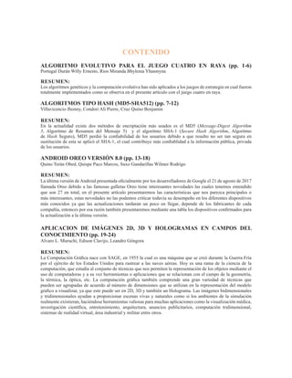 CONTENIDO
ALGORITMO EVOLUTIVO PARA EL JUEGO CUATRO EN RAYA (pp. 1-6)
Portugal Durán Willy Ernesto, Rios Miranda Bhylenia Yhasmyna
RESUMEN: 						
Los algoritmos genéticos y la computación evolutiva han sido aplicados a los juegos de estrategia en cual fueron
totalmente implementados como se observa en el presente artículo con el juego cuatro en raya.
ALGORITMOS TIPO HASH (MD5-SHA512) (pp. 7-12)
Villavicencio Jhonny, Condori Ali Pierre, Cruz Quino Benjamin
RESUMEN:
En la actualidad existe dos métodos de encriptación más usados es el MD5 (Message-Digest Algorithm
5, Algoritmo de Resumen del Mensaje 5) y el algoritmo SHA-1 (Secure Hash Algorithm, Algoritmo
de  Hash  Seguro), MD5 perdió la confiabilidad de los usuarios debido a que resulto no ser tan segura en
sustitución de esta se aplicó el SHA-1, el cual contribuye más confiablidad a la información pública, privada
de los usuarios.
ANDROID OREO VERSIÓN 8.0 (pp. 13-18)
Quino Terán Obed, Quispe Paco Marcos, Suxo Gandarillas Wilmer Rodrigo
RESUMEN:
La última versión deAndroid presentada oficialmente por los desarrolladores de Google el 21 de agosto de 2017
llamada Oreo debido a las famosas galletas Oreo tiene interesantes novedades las cuales tenemos entendido
que son 27 en total, en el presente artículo presentaremos las características que nos parezca principales o
más interesantes, estas novedades no las podemos criticar todavía su desempeño en los diferentes dispositivos
más conocidos ya que las actualizaciones tardaran un poco en llegar, depende de los fabricantes de cada
compañía, entonces por esa razón también presentaremos mediante una tabla los dispositivos confirmados para
la actualización a la última versión.
APLICACION DE IMÁGENES 2D, 3D Y HOLOGRAMAS EN CAMPOS DEL
CONOCIMIENTO (pp. 19-24)
Alvaro L. Muruchi, Edison Clavijo, Leandro Góngora
RESUMEN:
La Computación Gráfica nace con SAGE, en 1955 la cual es una máquina que se creó durante la Guerra Fría
por el ejército de los Estados Unidos para rastrear a las naves aéreas. Hoy es una rama de la ciencia de la
computación, que estudia al conjunto de técnicas que nos permiten la representación de los objetos mediante el
uso de computadoras y a su vez herramientas o aplicaciones que se relacionan con el campo de la geometría,
la térmica, la óptica, etc. La computación gráfica también comprende una gran variedad de técnicas que
pueden ser agrupadas de acuerdo al número de dimensiones que se utilizan en la representación del modelo
grafico a visualizar, ya que este puede ser en 2D, 3D y también un Holograma. Las imágenes bidimensionales
y tridimensionales ayudan a proporcionar escenas vivas y naturales como si los ambientes de la simulación
realmente existieran, haciéndose herramientas valiosas para muchas aplicaciones como la visualización médica,
investigación científica, entretenimiento, arquitectura, anuncios publicitarios, computación tridimensional,
sistemas de realidad virtual, área industrial y militar entre otros.
 