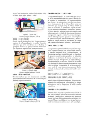 95
tectura de la información, interacción de medios como
el audio, texto, audio, imagen y video.
Figura 9. Diseño web
Fuente (Google imágenes, 2013)
2.12.2	 DISEÑO KIDS
Este el caso de las interfaces para el manejo de apli-
caciones de software educativo ya que hay elementos
relevantes que deben considerarse en su diseño y en
gran parte del éxito del aprovechamiento del material
que se presenta depende de la una buena interfaz.
Figura 10. Diseño Kids
Fuente (Google imágenes, 2016)
2.12.3	 DISEÑO MÓVIL
Son las interfaces que nos proporcionan usabilidad
para las herramientas multimedia de localización para
nuestros dispositivos móviles.
Figura 11. Diseño Móvil
Fuente (Google imágenes, 2013)
2.13	ERGONOMÍA COGNITIVA
La Ergonomía Cognitiva, es aquella rama que se ocu-
pa de los procesos mentales, tales como la percepción,
la memoria, el razonamiento y la respuesta motora,
que afectan a las interacciones entre los seres huma-
nos y otros elementos de un sistema. Estos temas son
relevantes que incluyen carga de trabajo mental, la
toma de decisiones, el rendimiento experto, la inte-
racción humano-computadora, la fiabilidad humana,
el estrés laboral y la forma como estos pueden estar
relacionados con el diseño de los sistemas humanos.
La ergonomía cognitiva estudia los procesos de cogni-
ción en el trabajo y ajustes operativos, con el objetivo
de optimizar, mejorar el bienestar humano y el rendi-
miento del sistema. Esto es un subconjunto del campo
más grande de los factores humanos y la ergonomía.
2.13.1	OBJETIVOS
La Ergonomía cognitiva también conocida como inge-
niería cognitiva (aunque esto era un campo anterior)
es una rama emergente de los Factores Humanos y la
Ergonomía, que hace especial hincapié en el análisis
de procesos cognitivos de operadores en industrias
modernas y en ambientes de trabajo similares. Los
ejemplos incluyen el diagnóstico, la carga de trabajo,
el conocimiento de los procesos, la toma de decisiones
y la planificación. La ergonomía cognitiva tiene como
objetivo mejorar el desempeño de las tareas cogniti-
vas a través de varias intervenciones como el diseño
centrado en el usuario de la interacción hombre-com-
putador.
2.14	TENDENCIAS YA PRESENTES
2.14.1 JUEGOS DE ORDENADOR
Aplicaciones que más han empleado técnicas de re-
presentación multisensorial combinando los inputs
quinestésicos con los dispositivos de salida visuales
y auditivos.
2.14.2 REALIDAD VIRTUAL
Estamos en los inicios de la próxima revolución de la
IHC, una tecnología que llevará al usuario a atravesar
la pantalla y a entrar en el mundo que hay dentro, un
mundo en el que el hombre puede interactuar con ob-
jetos en 3D cuya fidelidad crece a la vez que la poten-
cia de los ordenadores y los avances de la tecnología.
 