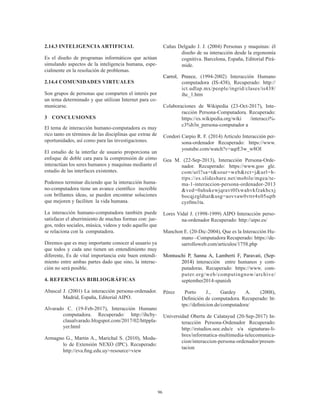 96
2.14.3 INTELIGENCIA ARTIFICIAL
Es el diseño de programas informáticos que actúan
simulando aspectos de la inteligencia humana, espe-
cialmente en la resolución de problemas.
2.14.4 COMUNIDADES VIRTUALES
Son grupos de personas que comparten el interés por
un tema determinado y que utilizan Internet para co-
municarse.
3	 CONCLUSIONES
El tema de interacción humano-computadora es muy
rico tanto en términos de las disciplinas que extrae de
oportunidades, así como para las investigaciones.
El estudio de la interfaz de usuario proporciona un
enfoque de doble cara para la comprensión de cómo
interactúan los seres humanos y maquinas mediante el
estudio de las interfaces existentes.
Podemos terminar diciendo que la interacción huma-
no-computadora tiene un avance científico increíble
con brillantes ideas, se pueden encontrar soluciones
que mejoren y faciliten la vida humana.
La interacción humano-computadora también puede
satisfacer el aburrimiento de muchas formas con: jue-
gos, redes sociales, música, videos y todo aquello que
se relaciona con la computadora.
Diremos que es muy importante conocer al usuario ya
que todos y cada uno tienen un entendimiento muy
diferente, Es de vital importancia este buen entendi-
miento entre ambas partes dado que sino, la interac-
ción no será posible.
4. REFERNCIAS BIBLIOGRÁFICAS
Abascal J. (2001) La interacción persona-ordenador.
Madrid, España, Editorial AIPO.
Alvarado C. (19-Feb-2017), Interacción Humano
computadora. Recuperado: http://ihcby-
claualvarado.blogspot.com/2017/02/httppla-
yer.html
Armagno G., Martin A., Marichal S. (2010), Modu-
lo de Extensión NEXO (IPC). Recuperado:
http://eva.fing.edu.uy>resource>view
Cañas Delgado J. J. (2004) Personas y maquinas: él
diseño de su interacción desde la ergonomía
cognitiva. Barcelona, España, Editorial Pirá-
mide.
Carrol, Preece, (1994-2002) Interacción Humano
computadora (IS-438), Recuperado: http://
ict.udlap.mx/people/ingrid/clases/is438/
ihc_1.htm
Colaboraciones de Wikipedia (23-Oct-2017), Inte-
racción Persona-Computadora. Recuperado:
https://es.wikipedia.org/wiki /interacci%-
c3%b3n_persona-computador a
Condori Carpio R. F. (2014) Articulo Interacción per-
sona-ordenador Recuperado: https://www.
youtube.com/watch?v=aqrE3w_w8OI
Gea M. (22-Sep-2013), Interacción Persona-Orde-
nador. Recuperado: https://www.goo gle.
com/url?sa=t&sour=web&rct=j&url=h-
ttps://es.slideshare.net/mobile/mgea/te-
ma-1-interaccion-persona-ordenador-2013
&ved=0ahukewjqravt0fxwahvkfzakhcxj
bocqjzgldtar&usg=aovvaw0vtrr4x05sqtb
cyzfms1ta.
Lores Vidal J. (1998-1999) AIPO Interacción perso-
na-ordenador Recuperado: http://aipo.es/
Manchon E. (20-Dic-2004), Que es la Interacción Hu-
mano –Computadora Recuperado: https://de-
sarrolloweb.com/articulos/1758.php
Montuschi P, Sanna A, Lamberti F, Paravati, (Sep-
2014) interacción entre humanos y com-
putadoras. Recuperado: https://www. com-
puter.org/web/computingnow/archive/
september2014-spanish
Pérez Porto J., Gardey A. (2008),
Definición de computadora. Recuperado: ht-
tps://definicion.de/computadora/
Universidad Oberta de Calatayud (20-Sep-2017) In-
teracción Persona-Ordenador Recuperado:
http://estudios.uoc.edu/e s/a signaturas-li-
bres/informatica-multimedia-telecomunica-
cion/interaccion-persona-ordenador/presen-
tacion
 
