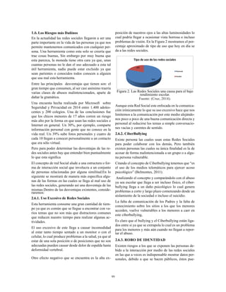 99
1.6.	Los Riesgos más Dañinos
En la actualidad las redes sociales llegaron a ser una
parte importante en la vida de las personas ya que nos
permite mantenernos comunicados con cualquier per-
sona. Una herramienta como esta solo se creería que
trae cosas buenas, Sin embargo por muy buena que
esta parezca, la moneda tiene otra cara ya que, unas
cuantas personas no le dan el uso adecuado a esta tal
útil herramienta, nadie puede estar excluido ya que
sean parientes o conocidos todos conocen a alguien
que usa mal esta herramienta.
Entre las principales desventajas que tienen son: el
gran tiempo que consumen, al ser casi anónimo traería
varias clases de abusos malintencionados, aparte de
dañar la gramática.
Una encuesta hecha realizada por Microsoft sobre
Seguridad y Privacidad en 2014 entre 1.400 adoles-
centes y 200 colegios. Una de las conclusiones fue
que los chicos menores de 17 años corren un riesgo
más alto por la forma en que usan las redes sociales e
Internet en general. Un 30%, por ejemplo, comparte
información personal con gente que no conoce en la
vida real. Un 39% sube fotos personales y cuatro de
cada 10 llegan a conocer personalmente a un contacto
que era sólo virtual.
Pero para poder determinar las desventajas de las re-
des sociales antes hay que entender bien puntualmente
lo que esta significa
El concepto de red Social alude a una estructura o for-
ma de interacción social que involucra a un conjunto
de personas relacionadas por alguna similitud.En lo
siguiente se mostrará de manera más específica algu-
nas de las formas en las cuales se llega al mal uso de
las redes sociales, generando así una desventaja de las
mismas.Dentro de las desventajas existentes, conside-
raremos:
2.6.1. Uso Excesivo de Redes Sociales
Esta herramienta consume una gran cantidad de tiem-
po ya que es común que se llegue a encontrar con va-
rios temas que no son más que distractores comunes
que reducen nuestro tiempo para realizar algunas ac-
tividades.
El uso excesivo de este llega a causar incomodidad
al estar tanto tiempo sentado a un monitor o con el
celular, lo cual produce problemas a la salud, ya que al
estar de una sola posición o de posiciones que no son
adecuadas pueden causar desde dolor de espalda hasta
deformidad vertebral.
Otro efecto negativo que se encuentra es la alta ex-
posición de nuestros ojos a las altas luminosidades lo
cual podría llegar a ocasionar vista borrosa o incluso
problemas de visión. En la Figura 2 mostramos el por-
centaje aproximado de tipo de uso que hoy en día se
da a las redes sociales.
Figura 2. Las Redes Sociales una causa para el bajo
rendimiento escolar.
Fuente: (Cruz, 2014).
Aunque esta Red Social este enfocada en la comunica-
ción irónicamente lo que su uso excesivo hace que nos
limitemos a la comunicación por este medio alejándo-
nos poco a poco de una buena comunicación directa y
personal al reducirse los temas a simple conversacio-
nes vacías y carentes de sentido.
2.6.2. CiberBullying
Existe persona las cuales usan estas Redes Sociales
para poder colaborar con los demás, Pero también
existen personas las cuales su única finalidad es la de
acosar de forma malintencionada a un grupo o a algu-
na persona vulnerable.
Citando el concepto de Ciberbullying tenemos que “es
el uso de los medios telemáticos para ejercer acoso
psicológico” (Belmontes, 2011).
Analizando el concepto y comparándolo con el abuso
ya sea escolar que llega a ser incluso físico, el ciber-
bullying llega a un daño psicológico lo cual genera
problemas a corto y largo plazo comenzando desde un
aislamiento de la sociedad o incluso el suicidio.
La falta de comunicación de los Padres y la falta de
conocimiento sobre los sitios a los que los menores
acceden, vuelve vulnerables a los menores a caer en
este ciberbullying,
Es claro que el bullying y el Ciberbullying están liga-
dos entre si ya que se extrapola lo cual es un problema
para los menores y más aún cuando no llegan a repor-
tar el abuso.
2.6.3. ROBO DE IDENTIDAD
Existen riesgos a los que se exponen las personas de-
bido a la interacción por medio de las redes sociales
en las que a veces es indispensable mostrar datos per-
sonales, debido a que se hacen públicos, éstos pue-
 