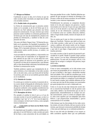 101
1.7.	Riesgos no Dañinos
Cambiando un poco la idea, de la forma en que las
redes sociales están vinculadas con algún tipo de daño
a la sociedad, tenemos:
2.7.1. Posible daño a la gramática
La forma de comunicación que se presenta común-
mente en la sociedad, se da de tal forma que la in-
teracción sea fácil además que presente una forma
propia de comunicación. Así que, tenemos que ciertas
personas suelen modificar su estructura gramatical de
tal forma que este tipo de manipulación, propicia una
pérdida de información, y también la falta de com-
prensión de texto.
Tal como citó Mario Vargas Llosa: “El Internet ha aca-
bado con la gramática, ha liquidado la gramática. De
modo que se vive una especie de barbarie sintáctica”(-
Vargas, 2011), haciendo referencia a los mensajes que
comúnmente suelen escribir jóvenes, el celular y en
redes sociales.
A tal actividad de acortar palabras y relacionarlas con
su fonética para ser expresadas en un fragmento tex-
tual, además de que cada vez es más difícil de com-
prender, genera un retroceso en la gramática, que en
lo general es la base de la comunicación y que durante
años se han desarrollado suficientes herramientas que
facilitan la comunicación escrita.
También podemos suponer que manipulación de al-
gunos términos, al ser redactados en las redes sociales
sólo se da entre estos, como una forma útil de facilitar
la escritura, pero de no ser así también generará daños
en el vocabulario.
2.7.2. Omisión de Acentos
Es común que se omiten los acentos, la ausencia de es-
tos ocurre desde la búsqueda de información, hasta el
diálogo en la web, donde más se presenta, lo cual pue-
de generar confusión: como ejemplo consideremos los
significados de las palabras “difícil” y “espectáculo”.
2.7.3. Reemplazo de letras
Por ejemplo al cambiar la letra k por q o el uso de
esta para acortar el uso de la palabra que, es decir se
reemplaza “que” por “q” o “k” .En el uso de algún tér-
mino extranjero, la letra h por la letra j, como ejemplo
tenemos hard por jar.
1.8.	 Como darle un buen uso las Redes Socia-
les y el Internet
Es importante que los padres o tutores establezcan re-
glas para el uso del Internet y redes sociales por parte
de los hijos y sean conscientes de las actividades en
línea que puedan llevar a cabo. También deberían ase-
gurarse de que navegar en internet no distraiga a los
jóvenes y niños de las tareas escolares, las actividades
sociales y otros intereses importantes.
Probablemente las personas se comporten decente-
mente en la red, pero algunos son groseros y malin-
tencionados en la vida real. Es por esto que cada padre
está en el rol de advertir a sus hijos que deben tener
cautela de no dar información a personas extrañas
en el Internet como ser: nombre, dirección, teléfono,
edad, el lugar donde estudia, número de tarjeta de cré-
dito, etc.
Ten en cuenta que lo que no dices en persona no lo
digas por Facebook. Tenemos que darle un buen uso
a las redes sociales y saber qué es lo que decimos o
vamos a publicar, del mismo modo con las fotogra-
fías. Recordemos que las redes sociales son mundiales
y que todo lo que digas o hagas puede ser visto por
muchas personas
Las redes sociales te dan la opción de personal la pri-
vacidad de tu perfil. Donde tú puedes elegir quienes
tiene acceso a ver tus fotos, información personal y
publicaciones. Ya sean solo tus amigos, solo tú, o los
amigos de tus amigos o cualquier otra persona, mejor
dicho todos.
3.-CONCLUSIONES
Como se tiene contemplado, en la vida existen cosas
que tienen las propiedades de ser ventajosa en su uso,
ya que la facilitan y dan lugar a desarrollar muchas
más actividades. Pero se debe de considerar que, en la
mayoría de esas se puede encontrar alguna desventaja,
que terminó por dañar y/o complicar la actividad para
la cual fueron creadas, pero también debemos de ha-
cer notar que este tipo de desventajas son ocasionados
por quien proporcione un mal o inadecuado uso.
Como es el caso de este tipo interacción social, des-
de su creación han facilitado la vida de quienes usan
estas redes, debido a las herramientas que en esas se
proporcionan, lamentablemente no siempre son usa-
das correctamente, como es común en cualquier obje-
to, tales como aquellos que son adaptados para fines
bélicos y que proporcionan innumerables y graves
consecuencias en la sociedad.
Cabe destacar que las desventajas de las redes socia-
les existen, tal como el hecho, del uso excesivo de las
mismas, que tiene por consecuencia pérdida de tiempo
o bien una actividad que no es realmente productiva.
Para el caso del robo de identidad, al ser usuario se
debe considerar aquellos datos que son publicados
 