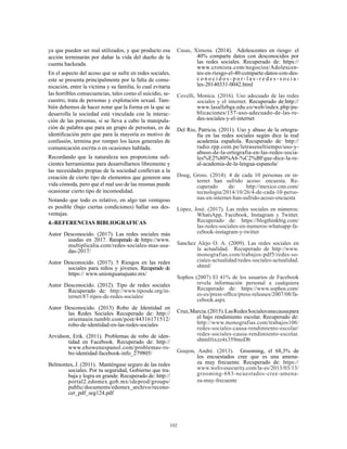 102
ya que pueden ser mal utilizados, y que producto esa
acción terminarán por dañar la vida del dueño de la
cuenta hackeada.
En el aspecto del acoso que se sufre en redes sociales,
este se presenta principalmente por la falta de comu-
nicación, entre la víctima y su familia, lo cual evitaría
las horribles consecuencias, tales como el suicidio, se-
cuestro, trata de personas y explotación sexual. Tam-
bién debemos de hacer notar que la forma en la que se
desarrolla la sociedad está vinculada con la interac-
ción de las personas, si se lleva a cabo la manipula-
ción de palabra que para un grupo de personas, es de
identificación pero que para la mayoría es motivo de
confusión, termina por romper los lazos generales de
comunicación escrita o en ocasiones hablada.
Recordando que la naturaleza nos proporciona sufi-
cientes herramientas para desarrollarnos libremente y
las necesidades propias de la sociedad conllevan a la
creación de cierto tipo de elementos que generen una
vida cómoda, pero que el mal uso de las mismas puede
ocasionar cierto tipo de incomodidad.
Notando que todo es relativo, en algo tan ventajoso
es posible (bajo ciertas condiciones) hallar sus des-
ventajas.
4.-REFERENCIAS BIBLIOGRAFICAS
Autor Desconocido. (2017). Las redes sociales más
usadas en 2017. Recuperado de https://www.
multiplicalia.com/redes-sociales-mas-usa-
das-2017/
Autor Desconocido. (2017). 5 Riesgos en las redes
sociales para niños y jóvenes. Recuperado de
https:// www.unionguanajuato.mx/
Autor Desconocido. (2012). Tipo de redes sociales
Recuperado de: http://www.tiposde.org/in-
ternet/87-tipos-de-redes-sociales/
Autor Desconocido. (2013) Robo de Identidad en
las Redes Sociales Recuperado de: http://
orientauin.tumblr.com/post/44316171512/
robo-de-identidad-en-las-redes-sociales
Arvidson, Erik. (2011). Problemas de robo de iden-
tidad en Facebook. Recuperado de: http://
www.ehowenespanol.com/problemas-ro-
bo-identidad-facebook-info_279805/
Belmontes, J. (2011).  Manténgase seguro de las redes
sociales. Por tu seguridad, Gobierno que tra-
baja y logra en grande. Recuperado de: http://
portal2.edomex.gob.mx/idcprod/groups/
public/documents/edomex_archivo/recono-
cer_pdf_seg124.pdf
Casas, Ximena. (2014). Adolescentes en riesgo: el
40% comparte datos con desconocidos por
las redes sociales. Recuperado de: https://
www.cronista.com/negocios/Adolescen-
tes-en-riesgo-el-40-comparte-datos-con-des-
c o n o c i d o s - p o r - l a s - r e d e s - s o c i a -
les-20140331-0042.html
Covelli, Monica. (2016). Uso adecuado de las redes
sociales y el internet. Recuperado de:http://
www.lasallebga.edu.co/web/index.php/pu-
blicaciones/157-uso-adecuado-de-las-re-
des-sociales-y-el-internet
Del Rio, Patricia. (2011). Uso y abuso de la ortogra-
fía en las redes sociales según dice la real
academia española. Recuperado de: http://
radio.rpp.com.pe/letraseneltiempo/uso-y-
abuso-de-la-ortografia-en-las-redes-socia-
les%E2%80%A6-%C2%BFque-dice-la-re-
al-academia-de-la-lengua-espanola/
Doug, Gross. (2014). 4 de cada 10 personas en in-
ternet han sufrido acoso: encuesta. Re-
cuperado de: http://mexico.cnn.com/
tecnologia/2014/10/26/4-de-cada-10-perso-
nas-en-internet-han-sufrido-acoso-encuesta
López, José. (2017). Las redes sociales en números:
WhatsApp, Facebook, Instagram y Twitter.
Recuperado de: https://blogthinkbig.com/
las-redes-sociales-en-numeros-whatsapp-fa-
cebook-instagram-y-twitter
Sanchez Alejo O. A. (2009). Las redes sociales en
la actualidad. Recuperado de http://www.
monografias.com/trabajos-pdf5/redes-so-
ciales-actualidad/redes-sociales-actualidad.
shtml/
Sophos (2007) El 41% de los usuarios de Facebook
revela información personal a cualquiera
Recuperado de: https://www.sophos.com/
es-es/press-office/press-releases/2007/08/fa-
cebook.aspx
Cruz,Marcia.(2015).LasRedesSocialesunacausapara
el bajo rendimiento escolar. Recuperado de:
http://www.monografias.com/trabajos106/
redes-sociales-causa-rendimiento-escolar/
redes-sociales-causa-rendimiento-escolar.
shtml#ixzz4x359moDb
Goujon, André. (2013). Grooming, el 68,3% de
los encuestados cree que es una amena-
za muy frecuente. Recuperado de: https://
www.welivesecurity.com/la-es/2013/03/13/
grooming-683-ncuestados-cree-amena-
za-muy-frecuente
 