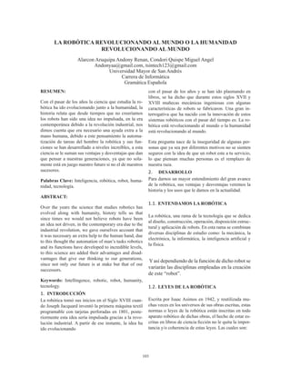 103
LA ROBÓTICA REVOLUCIONANDO AL MUNDO O LA HUMANIDAD
REVOLUCIONANDO AL MUNDO
Alarcon Aruquipa Andony Renan, Condori Quispe Miguel Angel
Andonyaa@gmail.com, tsintech123@gmail.com
Universidad Mayor de San Andrés
Carrera de Informática
Gramática Española
RESUMEN:
Con el pasar de los años la ciencia que estudia la ro-
bótica ha ido evolucionando junto a la humanidad, la
historia relata que desde tiempos que no creeríamos
los robots han sido una idea no impulsada, en la era
contemporánea debido a la revolución industrial, nos
dimos cuenta que era necesario una ayuda extra a la
mano humana, debido a este pensamiento la automa-
tización de tareas del hombre la robótica y sus fun-
ciones se han desarrollado a niveles increíbles, a esta
ciencia se le suman sus ventajas y desventajas que dan
que pensar a nuestras generaciones, ya que no sola-
mente está en juego nuestro futuro si no el de nuestros
sucesores.
Palabras Clave: Inteligencia, robótica, robot, huma-
nidad, tecnología.
ABSTRACT:
Over the years the science that studies robotics has
evolved along with humanity, history tells us that
since times we would not believe robots have been
an idea not driven, in the contemporary era due to the
industrial revolution, we gave ourselves account that
it was necessary an extra help to the human hand, due
to this thought the automation of man’s tasks robotics
and its functions have developed to incredible levels,
to this science are added their advantages and disad-
vantages that give our thinking to our generations,
since not only our future is at stake but that of our
successors.
Keywords: Intellingence, robotic, robot, humanity,
tecnology.
1.	 INTRODUCCIÓN
La robótica tomó sus inicios en el Siglo XVIII cuan-
do Joseph Jacquard inventó la primera máquina textil
programable con tarjetas perforadas en 1801, poste-
riormente esta idea sería impulsada gracias a la revo-
lución industrial. A partir de ese instante, la idea ha
ido evolucionando
con el pasar de los años y se han ido plasmando en
libros, se ha dicho que durante estos siglos XVII y
XVIII muñecas mecánicas ingeniosas con algunas
características de robots se fabricaron. Una gran in-
terrogativa que ha nacido con la innovación de estos
sistemas robóticos con el pasar del tiempo es: La ro-
bótica está revolucionando al mundo o la humanidad
está revolucionando al mundo.
Esta pregunta nace de la inseguridad de algunas per-
sonas que ya sea por diferentes motivos no se sienten
seguros con la idea de que un robot este a tu servicio,
lo que piensan muchas personas es el remplazo de
nuestra raza.
2.	 DESARROLLO
Para darnos un mayor entendimiento del gran avance
de la robótica, sus ventajas y desventajas veremos la
historia y los usos que le damos en la actualidad.
1.1.	ENTENDAMOS LA ROBÓTICA
La robótica, una rama de la tecnología que se dedica
al diseño, construcción, operación, disposición estruc-
tural y aplicación de robots. En esta rama se combinan
diversas disciplinas de estudio como: la mecánica, la
electrónica, la informática, la inteligencia artificial y
la física.
Yasí dependiendo de la función de dicho robot se
variarán las disciplinas empleadas en la creación
de este “robot”.
1.2.	LEYES DE LA ROBÓTICA
Escrita por Isaac Asimos en 1942, y reutilizada mu-
chas veces en los universos de sus obras escritas, estas
normas o leyes de la robótica están inscritas en todo
aparato robótico de dichas obras, el hecho de estar es-
critas en libros de ciencia ficción no le quita la impor-
tancia y/o coherencia de estas leyes. Las cuales son:
 