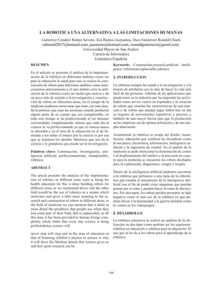 109
LA ROBOTICA UNAALTERNATIVAA LAS LIMITACIONES HUMANAS
Gutierrez Condori Ruben Severo, Jira Ramos Jasmanny, Osco Gutierrez Ronald Charli
rubeninf2017@hotmail.com, jassmono@hotmail.com, rronaldgutierrezz@gmail.com,
Universidad Mayor de San Andres
Carrera de Informática
Gramática Española
RESUMEN
En el artículo se presenta el análisis de la implemen-
tación de la robótica en diferentes ámbitos como ser
para la educación la salud para esto se realiza la cons-
trucción de robots para diferentes ámbitos como men-
cionamos anteriormente y el otro ámbito seria la utili-
zación de la robótica como un medio que motiva y da
un poco más de sentido a la investigación y construc-
ción de robots en diferentes áreas, en el campo de la
medicina podemos mencionar que trata con más deta-
lle la prótesis que usan las personas cuando perdieron
alguna parte de su cuerpo que sea reemplazable, en
todo este tiempo se ha proporcionado al ser humano
extremidades completamente enteras que cada día la
ciencia se va perfeccionando ya que la ciencia nunca
se detendrá y en el área de la educación en el de fo-
mentar a los niños el interés por la ciencia es por eso
que se mostrara los detalles fabulosos que nos da la
ciencia y lo grandioso que puede ser la investigación.
Palabras clave: Construcción, investigación, inte-
ligencia artificial, perfeccionamiento, reemplazable,
robótica.
ABSTRACT
The article presents the analysis of the implementa-
tion of robotics in different areas such as being for
health education for this is done building robots for
different areas as we mentioned above and the other
field would be the use of robotics as a means which
motivates and gives a little more meaning to the re-
search and construction of robots in different areas, in
the field of medicine we can mention that it deals in
more detail the prosthesis that people use when they
lost some part of their body that is replaceable, in all
this time it has been provided to human beings com-
pletely whole limbs that every day science is being
perfectedsince science will
never stop will stop and in the area of ​​education in
that of fostering children’s interest in science is why
it will show the fabulous details that science gives us
and how great research can be.
Keywords: Construction,research,artificial intelli-
gence, refinement,replaceable,robotics.
1. INTRODUCCION
La robótica siempre ha estado a la investigación y a la
mejora de artefactos con la idea de hacer la vida más
fácil de las personas. Además de las aplicaciones que
puede tener en la industria que ha mejorado las activi-
dades como ser los vuelos no tripulados y la creación
de robots que simulan las características de una mas-
cota o de robots que puedan jugar futbol hoy en día
se requiere de movimientos repetitivos y precisos y
también de una mayor fuerza para que la producción
en las empresas sea de optima utilización y de una am-
plia abarcación.
Actualmente la robótica se ocupa del diseño, manu-
factura, educación que combina las disciplinas como
la mecánica, electrónica, información, inteligencia ar-
tificial y la ingeniería de control. En el ámbito de la
medicina se pude mencionar la disminución de costos
x el desplazamiento del médico y la precisión en cuan-
to para la medicina se encuentra los robots diseñados
para la exploración, diagnostico, cirugía y terapia.
Dentro de la inteligencia artificial podemos encontrar
a la robótica que pertenece a una rama de la ciberné-
tica que estudia el mecanismo de la inteligencia arti-
ficial con el fin de poder crear maquinas que puedan
pensar por sí solas y puedan hacer la toma de decisio-
nes. Por otra parte, los robots pueden presentar su lado
negativo como al mal uso de la robótica ya que po-
drían llevar a la humanidad a la guerra mundial como
lo vemos en los videojuegos.
2. DESARROLLO
La robótica educativa se realizó un análisis de la uti-
lización en dos tipos como podrían ser los siguientes:
robótica en educación y robótica para la educación. El
uso que se les da a los robots para el aprendizaje de la
robótica.
 