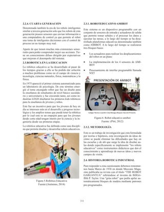 111
2.2.4. CUARTA GENERACIÓN
Denominada también la era de los robots inteligentes
similar a tercera generación solo que los robots de esta
generación poseen sensores que envían información a
una computadora de control ya que permite al robot
una toma de inteligentes decisiones con el control de
proceso en un tiempo muy real.
Aparte de que tienen muchas más extensiones senso-
riales para poder comprender mejor sus acciones. Tie-
ne un conocimiento difuso dirigido por expectativas
que mejoran el desempeño del sistema.
2.3.ROBOTICA EN LA EDUCACION
La robótica educativa se ha desarrollado al pasar de
los tiempos gracias a ella se ha podido dar solución
a muchos problemas como en el campo de ciencia y
tecnología, ciencias naturales, física, matemáticas y la
física.
En 1975 apareció el primer sistema automatizado para
un laboratorio de psicología. De este término emer-
gió el tema encargado robot que fue un diseño para
la enseñanza de estudiantes de nivel básico secunda-
rio y universitario y fue creciendo tanto, así como in-
dustrias LEGO diseñaron los primeros kids robóticos
para la enseñanza de jóvenes y niños.
Este fue un incentivo para que los jóvenes de hoy en
día se interesen más en el desarrollo y progreso tecno-
lógico y los amplios temas que puede tener la robótica
por lo cual este es un empujón para que los jóvenes
desde corta edad tengan interés por la ciencia y la in-
geniería desde sus primeras etapas.
La robótica educativa fue definida como una discipli-
na que permite diseñar y desarrollar robots educativos.
Figura 5.Robótica Educativa
Fuente:(Anónimo, 2014)
2.3.1. ROBOTEDUCATIVO AMIBOT
Este sistema es un dispositivo programable con un
conjunto de sensores de entrada y actuadores de salida
que permite tomar señales y el procesar los datos y
ejecutar las tareas, a lo largo del tiempo se ha desa-
rrollado plataformas educativas denominadas también
como AMIBOT. A lo largo del tiempo se realizaron
tres bloques bases:
•	 Los actuadores para realizar los desplazamientos
del robot en un plano
•	 La implementación de los 4 sensores de AMI-
BOT
•	 Procesamiento de interfaz programable llamada
NXT
Figura 6. Robot educativo amibot
Fuente: (Pitti, 2012)
2.3.2. METODOLOGÍA
Este es un trabajo de investigación que esta formulada
por teorías e hipótesis, esta investigación da ideas de
cómo se puede eliminar las dificultades que hay en
las escuelas y de ahí que surge la idea de diseñar au-
las donde específicamente se implemente “los robots
educativos” como instrumentos didácticos que den el
conocimiento y aprendizaje de nuevas ideas y nuevos
campos de visión.
2.4. HISTORIA:ROBOTICA INDUSTRIAL
Para responder a esta cuestionante debemos remontar-
nos hasta Marzo de 1938 en donde Meccano Maga-
zine publicaba su revista con el título “THE ROBOT
GARGANTUA” refiriéndose al invento de BillGri-
ffith P. Taylor. Una “grúa robot” que podía apilar au-
tomáticamente bloques de madera mediante patrones
pre-programados.
 