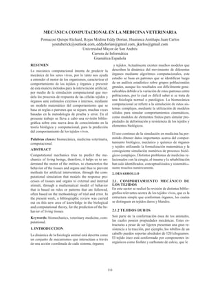 114
MECÁNICA COMPUTACIONAL EN LA MEDICINA VETERINARIA
Pomacosi Quispe Richard, Rojas Medina Eddy Dorian, Huaranca Antiñapa Juan Carlos
youtuberick@outlook.com, eddydorian@gmail.com, jkarlos@gmail.com
Universidad Mayor de San Andrés
Carrera de Informática
Gramática Española
RESUMEN
La mecánica computacional intenta de predecir la
mecánica de los seres vivos, por lo tanto nos ayuda
a entender el motor de los organismos, caracterizar el
comportamiento de los tejidos y órganos y prevenir
de esta manera métodos para la intervención artificial,
por medio de la simulación computacional que mo-
dela los procesos de respuesta de las células tejidos y
órganos ante estímulos externos e internos, mediante
un modelo matemático del comportamiento que se
basa en reglas o patrones que se siguen, muchas veces
basadas en la metodología de prueba y error. En el
presente trabajo se lleva a cabo una revisión biblio-
gráfica sobre esta nueva área de conocimiento en la
teoría biológica y computacional, para la predicción
del comportamiento de los tejidos vivos.
Palabras claves: biomecánica, medicina veterinaria,
computacional.
ABSTRACT
Computational mechanics tries to predict the me-
chanics of living beings, therefore, it helps us to un-
derstand the motor of the entities, to characterize the
behavior of the tissues and organs and thus to prevent
methods for artificial intervention, through the com-
putational simulation that models the response pro-
cesses of tissues and organs to external and internal
stimuli, through a mathematical model of behavior
that is based on rules or patterns that are followed,
often based on the methodology of trial and error. In
the present work, a bibliographic review was carried
out on this new area of ​​knowledge in the biological
and computational theory, for the prediction of the be-
havior of living tissues
Keywords: biomechanics, veterinary medicine, com-
putational.
1. INTRODUCCION
La dinámica de la fisiología animal está descrita como
un conjunto de mecanismos que interactúan a través
de una acción coordinada de cada sistema, órganos
y tejidos. Actualmente existen muchos modelos que
describen la dinámica del movimiento de diferentes
órganos mediante algoritmos computacionales, este
estudio se basa en patrones que se identifican luego
de un análisis estadístico sobre grupos poblacionales
grandes, aunque los resultados son difícilmente gene-
ralizables debido a la variación de estos patrones entre
poblaciones, por lo cual es difícil saber si se trata de
una fisiología normal o patológica. La biomecánica
computacional se refiere a la simulación de estos sis-
temas complejos, mediante la utilización de modelos
sólidos para simular comportamientos cinemáticos,
como modelos de elementos finitos para simular pro-
piedades de deformación y resistencia de los tejidos y
elementos biológicos.
El uso continuo de la simulación en medicina ha per-
mitido obtener datos importantes acerca del compor-
tamiento biológico, mecánico y químico de órganos
y tejidos utilizando la formalización matemática y la
consiguiente simulación numérica de procesos bioló-
gicos complejos. Distintos problemas de medicina re-
lacionados con la cirugía, el trauma y la rehabilitación
han sido identificados, conceptualizados y sistemática-
mente resueltos numéricamente.
2. DESARROLLO
2.1. COMPORTAMIENTO MECÁNICO DE
LOS TEJIDOS
En este sector se realizó la revisión de distintas biblio-
grafías relevantes acerca de los tejidos vivos, que es la
estructura simple que conforman órganos, los cuales
se distinguen en tejidos duros y blandos.
2.1.2 TEJIDOS DUROS
Son parte de la conformación ósea de los animales,
las cuales poseen propiedades mecánicas. Estas es-
tructuras a pesar de ser ligeros presentan una gran re-
sistencia a la tracción, por ejemplo, los tobillos de un
caballo pueden soportar alrededor de 120 kilogramos.
El tejido óseo está conformado por componentes in-
orgánicos como fosfato y carbonato de calcio, que le
 