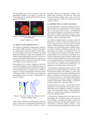 116
un autoensamble para formar estructuras únicas de
aglomerados celulares. En la figura 2 se pueden ob-
servar algunas de las simulaciones llevadas a cabo por
el grupo de Shinbrot.
Figura 2. Comparación entre simulaciones in vitro y
por computador
Fuente: (Shinbrot et al, 2009)
2.3. SIMULACIÓN BIOMECÁNICA
Un ejemplo de simulación computacional correspon-
de a Garcia (2000) al analizar el tipo de tratamiento
más adecuado para diferentes tipos de lesiones pélvi-
cas. Como objetivo principal era estudiar la movilidad
global de la fractura, el tejido fue considerado como
elástico lineal, distinguiendo entre hueso cortical y es-
ponjoso y utilizando módulos elásticos. A pesar de es-
tas simplificaciones se obtuvieron resultados de gran
concordancia con la experiencia clínica.
Otro ejemplo es el de análisis comparativo entre dife-
rentes tipos de fijaciones para el tratamiento de fractu-
ras de la extremidad proximal del fémur. El fémur se
simulo también como un material elástico lineal ho-
mogéneo e isótropo distinguiendo entre hueso cortical
y esponjoso figura 3. Se concluyó que las fijaciones
intramedulares hacen una mejor estabilización d la
zona con fractura.
Figura 3. Fijaciones externas en el fémur proximal
Fuente: (Doblaré, 2004)
En un estudio realizado por Sánchez (2016), para des-
cribir y caracterizar las propiedades biomecánicas del
hueso de una oveja, que fueron sometidos a ensayos
mecánicos clásicos de compresión y flexión, obte-
niendo como resultado la mecánica que existe entre
huesos de distintas edades, sexo y raza, por ello no
se puede asignar un modelo de caracterización para
cualquier muestra.
2.4. BIOMECÁNICA COMPUTACIONAL
La mecanobiología computacional, determina las re-
glas cuantitativas que gobiernan las acciones celulares
para su expresión, diferenciación y mantenimiento
ante estímulos biológicos y mecánicos, las cuales pue-
den simularse mediante métodos numéricos. El pro-
cedimiento para hallar dichas reglas es habitualmente
mediante el proceso de prueba y error.
Los ensayos computacionales se simulan a partir de
problemas de valor en el contorno mediante los cua-
les, las cargas mecánicas sobre el contorno son trasla-
dadas a variables mecánicas locales (deformaciones y
tensiones). Del lado biológico, estas variables mecáni-
cas locales o biofísicas estimulan la expresión celular
para regular, por ejemplo, la composición de la ma-
triz y la expresión de sustancias moleculares. Tanto la
parte biológica como la mecánica se combinan en un
modelo computacional, que considera la aplicación de
fuerzas, mecanotransducción, expresión celular, gené-
tica y la transformación de las características de la ma-
triz extracelular. El método usual de implementación
numérica de estos problemas mecanobiológicos es el
método de los elementos finitos (Alvarado, sf).
“La biomecánica computacional ha servido en múlti-
ples áreas de la medicina aplicando la mecánica como
herramienta de análisis. Sin embargo, la mayor apli-
cación de esta área ha sido solucionar problemas orto-
pédicos y entender el sistema musculo esquelético. Es
así que la biomecánica se ha dividido específicamen-
te en simulación de musculo, tendones y ligamentos
(también denominados tejidos blandos) y simulación
de hueso (tejido duro)” (Alvarado, 2009).
Conforme pasaron los años se desarrollaron nuevas
simulaciones computacionales más complejas que in-
volucraban mayor cantidad de variables y mayor pre-
cisión, como por ejemplo Johnson ( 2004) desarrolló
algoritmos numéricos para predecir el comportamien-
to de cada organelo celular.
La biomecánica computacional con el apoyo de las
herramientas de la mecánica clásica como la mecá-
nica de fluidos, la mecánica de sólidos y análisis de
movimiento han sido utilizados para entender el com-
portamiento de diferentes tejidos y órganos, es así
como la biomecánica computacional ha sido de ayuda
 
