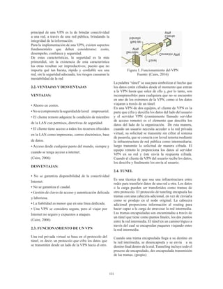121
principal de una VPN es la de brindar conectividad
a una red, a través de una red pública, brindando la
integridad de la información.
Para la implementación de una VPN, existen aspectos
fundamentales que deben considerarse: costo,
desempeño, confianza y seguridad.
De estas características, la seguridad es la más
primordial, sin la existencia de esta característica
las otras resultan ser improductivos; puesto que no
importa qué tan barata, rápida y confiable sea una
red, sin la seguridad adecuada, los riesgos causaran la
inestabilidad de la red
2.2. VENTAJAS Y DESVENTAJAS
VENTAJAS:
• Ahorro en costos.
•Nosecomprometelaseguridaddelared empresarial.
• El cliente remoto adquiere la condición de miembro
de la LAN con permisos, directivas de seguridad.
• El cliente tiene acceso a todos los recursos ofrecidos
en la LAN como impresoras, correo electrónico, base
de datos.
• Acceso desde cualquier punto del mundo, siempre y
cuando se tenga acceso a internet.
(Caire, 2006)
DESVENTAJAS:
• No se garantiza disponibilidad de la conectividad
Internet.
• No se garantiza el caudal.
• Gestión de claves de acceso y autenticación delicada
y laboriosa.
• La fiabilidad es menor que en una línea dedicada.
• Una VPN se considera segura, pero al viajar por
Internet no seguro y expuestos a ataques.
(Caire, 2006)
2.3. FUNCIONAMIENTO DE UN VPN
Una red privada virtual se basa en el protocolo del
túnel, es decir, un protocolo que cifra los datos que
se transmiten desde un lado de la VPN hacia el otro.
Figura 1. Funcionamiento del VPN
Fuente: (Caire, 2016)
La palabra “túnel” se usa para simbolizar el hecho que
los datos estén cifrados desde el momento que entran
a la VPN hasta que salen de ella y, por lo tanto, son
incomprensibles para cualquiera que no se encuentre
en uno de los extremos de la VPN, como si los datos
viajaran a través de un túnel.
En una VPN de dos equipos, el cliente de VPN es la
parte que cifra y descifra los datos del lado del usuario
y el servidor VPN (comúnmente llamado servidor
de acceso remoto) es el elemento que descifra los
datos del lado de la organización. De esta manera,
cuando un usuario necesita acceder a la red privada
virtual, su solicitud se transmite sin cifrar al sistema
de pasarela, que se conecta con la red remota mediante
la infraestructura de red pública como intermediaria;
luego transmite la solicitud de manera cifrada. El
equipo remoto le proporciona los datos al servidor
VPN en su red y éste envía la respuesta cifrada.
Cuando el cliente de VPN del usuario recibe los datos,
los descifra y finalmente los envía al usuario.
2.4. TUNEL
Es una técnica de que usa una infraestructura entre
redes para transferir datos de una red a otra. Los datos
o la carga pueden ser transferidos como tramas de
otro protocolo. El protocolo de tuneling encapsula las
tramas con una cabecera adicional, en vez de enviarla
como se produjo en el nodo original. La cabecera
adicional proporciona información al routing para
hacer capaz a la carga de atravesar la red intermedia.
Las tramas encapsuladas son encaminadas a través de
un túnel que tiene como puntos finales, los dos puntos
entre la red intermedia. El túnel en un camino lógico a
través del cual se encapsulan paquetes viajando entre
la red intermedia.
Cuando una trama encapsulada llega a su destino en
la red intermedia, se desencapsula y se envía a su
destino final dentro de la red. Tunneling incluye todo el
proceso de encapsulado, des encapsulada transmisión
de las tramas. (propio)
 