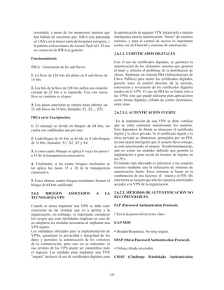 124
reventarlo, a pesar de los numerosos intentos que
han habido de encontrar uno. IDEA está patentada
en USA y en la mayor parte de los países europeos, y
la patente está en manos de Ascom-Tech AG. El uso
no comercial de IDEA es gratuito.
Funcionamiento
IDEA - Generación de las sub-llaves.
1. La llave de 128 bits divididos en 8 sub-llaves de
16 bits.
2. Los bits de la llave de 128 bits sufren una rotación
circular de 25 bits a la izquierda. Con esta nueva
llave se continúa en el paso
3. Los pasos anteriores se repiten hasta obtener las
52 sub-llaves de 16 bits, llamadas: Z1, Z2..., Z52.
IDEA en la Encriptación:
1. El mensaje se divide en bloques de 64 bits, los
cuales son codificados uno por uno.
2. Cada bloque de 64 bits se divide en 4 sub-bloques
de 16 bits, llamados: X1, X2, X3 y X4.
3. A estos cuatro bloques se aplica 8 veces los pasos 1
a 14 de la transparencia consecutiva.
4. Finalmente, a los cuatro bloques resultantes se
les aplica los pasos 15 a 18 de la transparencia
consecutiva.
5. Estos últimos cuatro bloques resultantes forman el
bloque de 64 bits codificado.
2.6.2. RIESGOS ASOCIADOS A LA
TECNOLOGÍA VPN
Cuando se desea implantar una VPN se debe estar
consciente de las ventajas que va a aportar a la
organización, sin embargo, es importante considerar
los riesgos que estas facilidades implican en caso de
no adoptarse las medidas necesarias al implantar una
VPN segura.
Los estándares utilizados para la implementación de
VPNs, garantizan la privacidad e integridad de los
datos y permiten la autenticación de los extremos
de la comunicación, pero esto no es suficiente: el
uso erróneo de las VPN puede ser catastrófico para
el negocio. Las medidas para implantar una VPN
“segura” incluyen el uso de certificados digitales para
la autenticación de equipos VPN, tokencards o tarjetas
inteligentes para la autenticación “fuerte” de usuarios
remotos, y para el control de acceso es importante
contar con un Firewall y sistemas de autorización.
2.6.2.1. CERTIFICADOS DIGITALES
Con el uso de certificados digitales, se garantiza la
autenticación de los elementos remotos que generan
el túnel y elimina el problema de la distribución de
claves. Implantar un sistema PKI (Infraestructura de
Clave Pública) para emitir los certificados digitales,
permite tener el control absoluto de la emisión,
renovación y revocación de los certificados digitales
usados en la VPN. El uso de PKI no se limita sólo a
las VPNs sino que puede utilizarse para aplicaciones
como firmas digitales, cifrado de correo electrónico,
entre otras.
2.6.2.1.1. AUTENTICACIÓN FUERTE
En la implantación de una VPN se debe verificar
que se estén realmente autenticando los usuarios.
Esto dependerá de dónde se almacene el certificado
digital y la clave privada. Si el certificado digital y la
clave privada se almacenan, protegidos por un PIN,
en una tarjeta inteligente que el usuario lleva consigo,
se está autenticando al usuario. Desafortunadamente,
aun no existe un estándar definido que permita la
implantación a gran escala de lectores de tarjetas en
los PCs.
El método más adecuado es autenticar a los usuarios
remotos mediante una la utilización de sistemas de
autenticación fuerte. Estos sistemas se basan en la
combinación de dos factores: el token y el PIN. De
esta forma se asegura que sólo los usuarios autorizados
acceden a la VPN de la organización.
2.6.2.2. MÉTODOS DE AUTENTIFICACIÓN NO
RECOMENDABLES
PAP (Password Authentication Protocol).
• Envía la password en texto claro.
EAP-MD5
• Desafió/Respuesta. No muy seguro.
SPAP (Shiva Password Authentication Protocol).
• Utiliza cifrado reversible.
CHAP (Challenge Handshake Authentication
 
