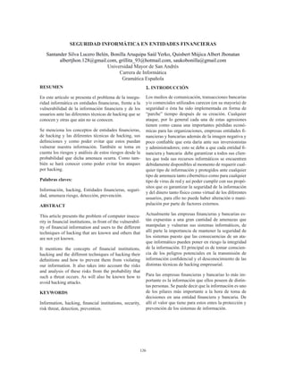 126
SEGURIDAD INFORMÁTICA EN ENTIDADES FINANCIERAS
Santander Silva Lucero Belén, Bonilla Aruquipa Saúl Yerko, Quisbert Mújica Albert Jhonatan
albertjhon.128@gmail.com, grillita_93@hotmail.com, saukobonilla@gmail.com
Universidad Mayor de San Andrés
Carrera de Informática
Gramática Española
RESUMEN
En este artículo se presenta el problema de la insegu-
ridad informática en entidades financieras, frente a la
vulnerabilidad de la información financiera y de los
usuarios ante las diferentes técnicas de hacking que se
conocen y otras que aún no se conocen.
Se menciona los conceptos de entidades financieras,
de hacking y las diferentes técnicas de hacking, sus
definiciones y como poder evitar que estos puedan
vulnerar nuestra información. También se toma en
cuenta los riesgos y análisis de estos riesgos desde la
probabilidad que dicha amenaza ocurra. Como tam-
bién se hará conocer como poder evitar los ataques
por hacking.
Palabras claves:
Información, hacking, Entidades financieras, seguri-
dad, amenaza riesgo, detección, prevención.
ABSTRACT
This article presents the problem of computer insecu-
rity in financial institutions, in front of the vulnerabil-
ity of financial information and users to the different
techniques of hacking that are known and others that
are not yet known.
It mentions the concepts of financial institutions,
hacking and the different techniques of hacking their
definitions and how to prevent them from violating
our information. It also takes into account the risks
and analysis of these risks from the probability that
such a threat occurs. As will also be known how to
avoid hacking attacks.
KEYWORDS
Information, hacking, financial institutions, security,
risk threat, detection, prevention.
1. INTRODUCCIÓN
Los medios de comunicación, transacciones bancarias
y/o comerciales utilizados carecen (en su mayoría) de
seguridad o ésta ha sido implementada en forma de
“parche” tiempo después de su creación. Cualquier
ataque, por lo general cada una de estas agresiones
tienen como causa una importantes pérdidas econó-
micas para las organizaciones, empresas entidades fi-
nancieras y bancarias además de la imagen negativa y
poco confiable que esta daría ante sus inversionistas
y administradores; esto se debe a que cada entidad fi-
nanciera y bancaria debe garantizar a todos sus clien-
tes que toda sus recursos informáticos se encuentren
debidamente disponibles al momento de requerir cual-
quier tipo de información y protegidos ante cualquier
tipo de amenaza tanto cibernético como para cualquier
tipo de virus de red y así poder cumplir con sus propó-
sitos que es garantizar la seguridad de la información
y del dinero tanto físico como virtual de los diferentes
usuarios, para ello no puede haber alteración o mani-
pulación por parte de factores externos.
Actualmente las empresas financieras y bancarias es-
tán expuestas a una gran cantidad de amenazas que
manipulan y vulneran sus sistemas informáticos, de
allí parte la importancia de mantener la seguridad de
los sistemas puesto que las consecuencias de un ata-
que informático pueden poner en riesgo la integridad
de la información. El principal es de tomar conscien-
cia de los peligros potenciales en la transmisión de
información confidencial y el desconocimiento de las
distintas técnicas de hacking empresarial.
Para las empresas financieras y bancarias lo más im-
portante es la información que ellos poseen de distin-
tas personas. Se puede decir que la información es uno
de los pilares más importante a la hora de toma de
decisiones en una entidad financiera y bancaria. De
allí el valor que tiene para estos entes la protección y
prevención de los sistemas de información.
 