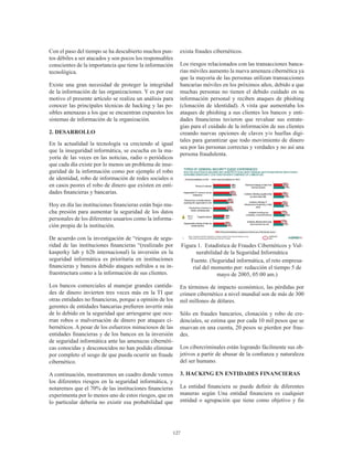 127
Con el paso del tiempo se ha descubierto muchos pun-
tos débiles a ser atacados y son pocos los responsables
conscientes de la importancia que tiene la información
tecnológica.
Existe una gran necesidad de proteger la integridad
de la información de las organizaciones. Y es por ese
motivo el presente artículo se realiza un análisis para
conocer las principales técnicas de hacking y las po-
sibles amenazas a los que se encuentran expuestos los
sistemas de información de la organización.
2. DESARROLLO
En la actualidad la tecnología va creciendo al igual
que la inseguridad informática, se escucha en la ma-
yoría de las veces en las noticias, radio o periódicos
que cada día existe por lo menos un problema de inse-
guridad de la información como por ejemplo el robo
de identidad, robo de información de redes sociales o
en casos peores el robo de dinero que existen en enti-
dades financieras y bancarias.
Hoy en día las instituciones financieras están bajo mu-
cha presión para aumentar la seguridad de los datos
personales de los diferentes usuarios como la informa-
ción propia de la institución.
De acuerdo con la investigación de “riesgos de segu-
ridad de las instituciones financieras “(realizado por
kasperky lab y b2b internacional) la inversión en la
seguridad informática es prioritaria en instituciones
financieras y bancos debido ataques sufridos a su in-
fraestructura como a la información de sus clientes.
Los bancos comerciales al manejar grandes cantida-
des de dinero invierten tres veces más en la TI que
otras entidades no financieras, porque a opinión de los
gerentes de entidades bancarias prefieren invertir más
de lo debido en la seguridad que arriesgarse que ocu-
rran robos o malversación de dinero por ataques ci-
bernéticos. A pesar de los esfuerzos minuciosos de las
entidades financieras y de los bancos en la inversión
de seguridad informática ante las amenazas cibernéti-
cas conocidas y desconocidos no han podido eliminar
por completo el sesgo de que pueda ocurrir un fraude
cibernético.
A continuación, mostraremos un cuadro donde vemos
los diferentes riesgos en la seguridad informática, y
notaremos que el 70% de las instituciones financieras
experimenta por lo menos uno de estos riesgos, que en
lo particular debería no existir esa probabilidad que
exista fraudes cibernéticos.
Los riesgos relacionados con las transacciones banca-
rias móviles aumento la nueva amenaza cibernética ya
que la mayoría de las personas utilizan transacciones
bancarias móviles en los próximos años, debido a que
muchas personas no tienen el debido cuidado en su
información personal y reciben ataques de phishing
(clonación de identidad). A vista que aumentaba los
ataques de phishing a sus clientes los bancos y enti-
dades financieras tuvieron que revaluar sus estrate-
gias para el cuidado de la información de sus clientes
creando nuevas opciones de claves y/o huellas digi-
tales para garantizar que todo movimiento de dinero
sea por las personas correctas y verdades y no así una
persona fraudulenta.
Figura 1. Estadística de Fraudes Cibernéticos y Vul-
nerabilidad de la Seguridad Informática
Fuente. (Seguridad informática, el reto empresa-
rial del momento por: redacción el tiempo 5 de
mayo de 2005, 05:00 am.)
En términos de impacto económico, las pérdidas por
crimen cibernético a nivel mundial son de más de 300
mil millones de dólares.
Sólo en fraudes bancarios, clonación y robo de cre-
denciales, se estima que por cada 10 mil pesos que se
muevan en una cuenta, 20 pesos se pierden por frau-
des.
Los cibercriminales están logrando fácilmente sus ob-
jetivos a partir de abusar de la confianza y naturaleza
del ser humano.
3. HACKING EN ENTIDADES FINANCIERAS
La entidad financiera se puede definir de diferentes
maneras según Una entidad financiera es cualquier
entidad o agrupación que tiene como objetivo y fin
 