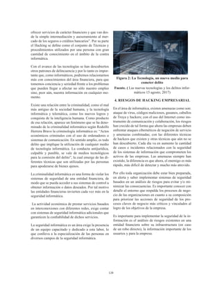 128
ofrecer servicios de carácter financiero y que van des-
de la simple intermediación y asesoramiento al mer-
cado de los seguros o créditos bancarios”. Por su parte
el Hacking se define como el conjunto de Técnicas y
procedimientos utilizados por una persona con gran
cantidad de conocimiento en el ámbito de la contra
informática.
Con el avance de las tecnologías se han descubiertos
otros patrones de delincuencia y por lo tanto es impor-
tante que, como informáticos, podremos relacionarnos
más con conocimientos del área financiera, para que
tomemos conciencia y seriedad frente a los problemas
que pueden llegar a afectar no sólo nuestro empleo
sino, peor aún, nuestra información en cualquier mo-
mento.
Existe una relación entre la criminalidad, como el mal
más antiguo de la sociedad humana, y la tecnología
informática y telemática, como los nuevos logros y
conquista de la inteligencia humana. Como producto
de esa relación, aparece un fenómeno que se ha deno-
minado de la criminalidad informática según Rodolfo
Herrera Bravo la criminología informática es: “Actos
económicos criminales con el uso de ordenadores o
sistemas de comunicación. En sentido amplio, es todo
delito que implique la utilización de cualquier medio
de tecnología informática. La conducta antijurídica,
culpable y punible, se vale de medios tecnológicos
para la comisión del delito”, la cual emerge de las di-
ferentes técnicas que son utilizadas por las personas
para apoderarse de bienes ajenos.
La criminalidad informática es una forma de violar los
sistemas de seguridad de una entidad financiera, de
modo que se pueda acceder a sus sistemas de control u
obtener información o datos deseados. Por tal motivo
las entidades financieras invierten cada vez más en la
seguridad informática.
La actividad económica de prestar servicios basados
en interconexiones con diferentes redes, exige contar
con sistemas de seguridad informática adicionales que
garanticen la confiabilidad de dichos servicios.
La seguridad informática es un área exige la presencia
de un equipo capacitado y dedicado a esta labor, lo
que conlleva a la especialización de las personas en
diversos campos de la seguridad informática.
Figura 2: La Tecnología, un nuevo medio para
cometer delito
Fuente. ( Las nuevas tecnologías y los delitos infor-
máticos 15 agosto, 2017)
4. RIESGOS DE HACKING EMPRESARIAL
En el área de informática, existen amenazas como son:
ataque de virus, códigos maliciosos, gusanos, caballos
de Troya y hackers; con el uso del Internet como ins-
trumento de comunicación y colaboración, los riesgos
han crecido de tal forma que ahora las empresas deben
enfrentar ataques cibernéticos de negación de servicio
y amenazas combinadas; con las diferentes técnicas
de hackeos que existen y otras técnicas que aún no se
han descubierto. Cada día va en aumento la cantidad
de casos e incidentes relacionados con la seguridad
de los sistemas de información que comprometen los
activos de las empresas. Las amenazas siempre han
existido, la diferencia es que ahora, el enemigo es más
rápido, más difícil de detectar y mucho más atrevido.
Por ello toda organización debe estar bien preparada,
en alerta y saber implementar sistemas de seguridad
basados en un análisis de riesgos para evitar y/o mi-
nimizar las consecuencias. Es importante conocer con
detalle el entorno que respalda los procesos de nego-
cio de las organizaciones en cuanto a su composición
para priorizar las acciones de seguridad de los pro-
cesos claves de negocio más críticos y vinculados al
logro de los objetivos de la empresa.
Es importante para implementar la seguridad de la in-
formación es el análisis de riesgos existentes en una
entidad financiera sobre su infraestructura (en caso
de un robo directo), la información importante de los
usuarios y para la empresa.
 