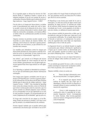 130
En el segundo grupo se ubican las técnicas de Vali-
dación donde se “suplanta al dueño o usuario de la
máquina mediante el uso de sus cuentan de acceso y
contraseñas (Sistema hibrido para la detección de có-
digo malicioso - Jorge Argente Ferrero - 2.009)”.
Una de ellas es el Ataque por fuerza bruta y se define
como el procedimiento por medio del cual se inten-
ta acceder a través de la obtención de la clave. Estos
ataques se realizan obteniendo el archivo donde están
todas las contraseñas encriptadas, y de manera offline
se hallan todas las combinaciones posibles de dichas
contraseñas.
Algunos sistemas no permiten acceder cuando se ha
incurrido en cierto número de intentos fallidos. Sin
embargo, otros le hacen la vida fácil a quienes preten-
den acceder con esta técnica, ya que utilizan las con-
traseñas más comunes.
Las medidas para defenderse contra los ataques por
fuerza bruta permiten de cierta manera controlar el in-
tento de acceso no autorizado. El más común de estos
mecanismos es el denominado “regla de los
tres strikes”, que consiste en el bloqueo del acceso
a una cuenta después de varios intentos de inicio de
sesión fallidos (generalmente tres) (Lightweight pro-
tection against brute force login attacks on web appli-
cations) .
En el Spoofing se suplanta la identidad de un disposi-
tivo en una red informática para obtener información
restringida.
Este ataque tiene algunas variedades entre las que se
destaca el IP Spoofing que “consiste en generar paque-
tes de información con una dirección IP falsa (Sistema
hibrido para la detección de código malicioso - Jorge
Argente Ferrero - 2.009)”. Esta variedad de Spoofing
tiene ciertas desventajas iníciales, como es el hecho de
que la host víctima puede cortar la conexión o que los
routers actuales no admiten paquetes cuyos remiten-
tes no corresponden con los que administra en su red,
lo cual acortaría el engaño a la red gestionada por un
router (Suplantación de la identidad - gpd.sip.ucm.es).
El riesgo más conocido de este ataque es el de Phi-
shing, donde una persona es timada y se le hace creer
que ha entrado a su entidad financiera de confianza.
Existen algunas medidas que se pueden utilizar para
contrarrestar esta técnica que van desde el uso de IP-
sec para reducir los riesgos hasta la utilización de fil-
tros que permitan asociar una dirección IP al tráfico
que sale de la red en cuestión.
El Hijacking es una técnica por medio de la cual se
intercepta y se roba una sesión de algún usuario para
apropiarse de algún servicio. El atacante por medio
de un software sniffer husmea los paquetes que están
circulando por la red y envía paquetes al servidor, y
con esto simula y se adelanta al usuario autorizado.
Como primera medida de protección se debe usar la
encriptación, para que los datos que viajen por la red
se encuentren codificados. No se puede dejar de lado
el firewall, el antivirus y el antispyware. Los proto-
colos de seguridad tales como https son importantes
también para evitar el robo de sesión.
La Ingeniería Social es un método basado en engaño
y persuasión para obtener información significativa
ó lograr que la víctima realice un determinado acto,
como, por ejemplo, ejecutar un archivo que le llegó
por email (10Hacking Ético - Carlos Tori - 2008).
Esta técnica es la que se usa con mayor frecuencia a
la hora de indagar sobre nombres de usuarios y con-
traseñas.
“Es un método que puede llevarse a cabo a través de
canales tecnológicos (impersonal vía Internet o teléfo-
no) o bien en persona, cara a cara (Ibíd)”.
Algunas medidas a tener en cuenta son:
•	 Nunca divulgar información sensi-
ble con desconocidos o en lugares públicos.
•	 Si se sospecha que alguien intenta
realizar un engaño, hay que exigir que se
identifique y tratar de revertir la situación in-
tentando obtener la mayor cantidad de infor-
mación del sospechoso.
•	 Llevar a cabo programas de con-
cientización sobre la seguridad de la infor-
mación (Ingeniería Social: Corrompiendo
la mente humana -http://revista.seguridad.
unam.mx/numero-10/ingenier%C3%AD-so-
cialcorrompiendo-
la-mente-humana).
 