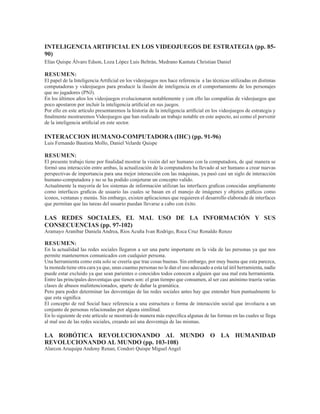 INTELIGENCIAARTIFICIAL EN LOS VIDEOJUEGOS DE ESTRATEGIA (pp. 85-
90)
Elías Quispe Álvaro Edson, Loza López Luis Beltrán, Medrano Kantuta Christian Daniel
RESUMEN:
El papel de la Inteligencia Artificial en los videojuegos nos hace referencia a las técnicas utilizadas en distintas
computadoras y videojuegos para producir la ilusión de inteligencia en el comportamiento de los personajes
que no jugadores (PNJ).
En los últimos años los videojuegos evolucionaron notablemente y con ello las compañías de videojuegos que
poco apostaron por incluir la inteligencia artificial en sus juegos.
Por ello en este artículo presentaremos la historia de la inteligencia artificial en los videojuegos de estrategia y
finalmente mostraremos Videojuegos que han realizado un trabajo notable en este aspecto, así como el porvenir
de la inteligencia artificial en este sector.
INTERACCION HUMANO-COMPUTADORA (IHC) (pp. 91-96)
Luis Fernando Bautista Mollo, Daniel Velarde Quispe
RESUMEN:
El presente trabajo tiene por finalidad mostrar la visión del ser humano con la computadora, de qué manera se
formó una interacción entre ambas, la actualización de la computadora ha llevado al ser humano a crear nuevas
perspectivas de importancia para una mejor interacción con las máquinas, ya pasó casi un siglo de interacción
humano-computadora y no se ha podido conjeturar un concepto valido.
Actualmente la mayoría de los sistemas de información utilizan las interfaces graficas conocidas ampliamente
como interfaces graficas de usuario las cuales se basan en el manejo de imágenes y objetos gráficos como
iconos, ventanas y menús. Sin embargo, existen aplicaciones que requieren el desarrollo elaborado de interfaces
que permitan que las tareas del usuario puedan llevarse a cabo con éxito.
LAS REDES SOCIALES, EL MAL USO DE LA INFORMACIÓN Y SUS
CONSECUENCIAS (pp. 97-102)
Aramayo Aranibar Daniela Andrea, Rios Acuña Ivan Rodrigo, Roca Cruz Ronaldo Renzo
RESUMEN:
En la actualidad las redes sociales llegaron a ser una parte importante en la vida de las personas ya que nos
permite mantenernos comunicados con cualquier persona.
Una herramienta como esta solo se creería que trae cosas buenas. Sin embargo, por muy buena que esta parezca,
la moneda tiene otra cara ya que, unas cuantas personas no le dan el uso adecuado a esta tal útil herramienta, nadie
puede estar excluido ya que sean parientes o conocidos todos conocen a alguien que usa mal esta herramienta.
Entre las principales desventajas que tienen son: el gran tiempo que consumen, al ser casi anónimo traería varias
clases de abusos malintencionados, aparte de dañar la gramática.
Pero para poder determinar las desventajas de las redes sociales antes hay que entender bien puntualmente lo
que esta significa
El concepto de red Social hace referencia a una estructura o forma de interacción social que involucra a un
conjunto de personas relacionadas por alguna similitud.
En lo siguiente de este artículo se mostrará de manera más específica algunas de las formas en las cuales se llega
al mal uso de las redes sociales, creando así una desventaja de las mismas.
LA ROBÓTICA REVOLUCIONANDO AL MUNDO O LA HUMANIDAD
REVOLUCIONANDO AL MUNDO (pp. 103-108)
Alarcon Aruquipa Andony Renan, Condori Quispe Miguel Angel
 