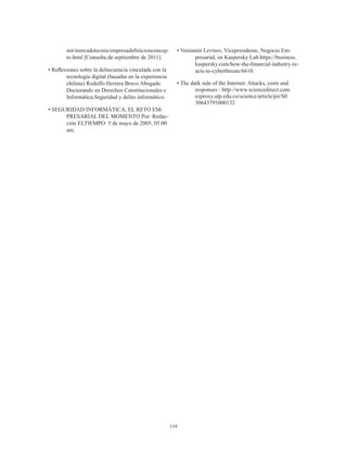 134
net/mercadotecnia/empresadefinicionconcep-
to.html [Consulta:de septiembre de 2011].
• Reflexiones sobre la delincuencia vinculada con la
tecnología digital (basadas en la experiencia
chilena) Rodolfo Herrera Bravo Abogado
Doctorando en Derechos Constitucionales e
Informática.Seguridad y delito informático.
• SEGURIDAD INFORMÁTICA, EL RETO EM-
PRESARIAL DEL MOMENTO Por: Redac-
ción ELTIEMPO 5 de mayo de 2005, 05:00
am.
• Veniamin Levtsov, Vicepresidente, Negocio Em-
presarial, en Kaspersky Lab.https://business.
kaspersky.com/how-the-financial-industry-re-
acts-to-cyberthreats/6610.
• The dark side of the Internet: Attacks, costs and
responses - http://www.sciencedirect.com.
ezproxy.utp.edu.co/science/article/pii/S0
30643791000132
 