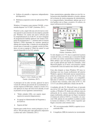 137
•	 Gráficos de pantalla e impresora independientes
del dispositivo.
•	 Multitarea cooperativa entre las aplicaciones Win-
dows.
Windows 1.0 requiere como mínimo 256 KB,  y reco-
mienda disponer  de 512 KB” (Anónimo, 2011.).
Posterior a este, surgió toda una serie de nuevos siste-
mas operativos provenientes de esta empresa, pasando
por: Windows 2.0; cuanto este nuevo software para
la computadoranació en el año 87, un nuevo lenguaje
de programación también apareció este siendo el len-
guaje de programación C++, mientras tanto el sistema
operativo UNIX dominaba los sistemas operativos
además del sistema Mac. A finales de esta década Mi-
crosoft puso al mercado su segunda versión de Win-
dows, en este se agregó el ‘Panel de control’ el cual
aúnestá disponible en los S.O. actuales.
Figura 3. Unix a finales de 1980
Fuente: (Anónimo, 2017)
A principios de los años noventa, apareció la nueva
versión de software proveniente de la actualmente co-
nocida empresa de Bill Gates, siendo la versión 3.0 y
este apareció en mayo del inicio de la década, el cual
se presentó con las siguientes características:
•	 “Modo estándar (286), con soporte mejor
soporte de memoria (largememory).
•	 Se agregó en Administrador de Programas y
de Archivos
•	 Soporte de Red
Soporte para combo boxes, menús jerárquico y los ar-
chivos .INI privados para capa aplicación empezaron
a cobrar más valor.”(Anónimo, 2011.)
Estas caracteristicas optenidas daban un nivel de va-
lorizacion enlos hambidos laborale sy locales, ademas
de la iclusion de ciertos programas de entretenimien-
to o juegos(solitario, buscaminas); ademas que en el
nivel grafico este se llego a avanzar a 16 colores y la
mayor utilizacion de los disketes.
Figura 4. Windows 2.0.
Fuente: (Anónimo, 2017)
Un año después en el ’91, hace su aparición la pinera
versión de Linux, un sistema que se encuentra basado
en UNIX con ciertas características similares al MS-
DOS, debido a que esta época el programa principal,
solo se podía operara por medio de comandos, como
Microsoft planteo en el inicio; será posterior cuando
se desarrolle Linux de manera mas sencilla y gráfica.
Unos años después se lanza Windows NT (new te-
chnology) este tras el gran recibimiento del anterior
Windows, apareció ofreciendo nuevas características,
entre las cualesdestaca el ser un S.O. de 32 bits, aun-
que hubo problemas con respecto a la compatibili-
dad entre el software y el hardware; posterior a este
se ofreció otras versiones, entre estas el NT 3.1, NT
3.5/3.51 este último publicado a finales del año 94.
A mediados del año 95, Microsoft lanza al mercado
uno de los S.O. que llego a destacar y ser de los mas
cocidos, el Windows 95; desde este software inicia la
utilización de los correos electrónicos fax/módems,
juegos multimedia, además que ese llego a incorporar
el sistema de archivos FAT32 y el acceder a la cone-
xión USB, además de este también se podían acceder
la lectura de disketes y CD’s; ciertos requisitos que
llegan a necesitar como mínimo eran:
•	 “PC con un procesador 386DX o superior (se re-
comienda 486)
•	 4 megabytes (MB) de memoria (se recomiendan
 