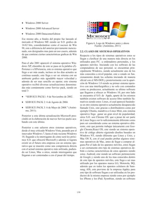 139
•	 Windows 2000 Server
•	 Windows 2000 Advanced Server
•	 Windows 2000 DatacenterEdition
Ese mismo año, a finales del propio fue lanzado al
mercado el Windows ME siendo un S.O. grafico de
16/62 bits, considerándose como el sucesor de Win
98, este a diferencia del anterior previamente mencio-
nado, son designados mas para un uso casero, además
de que contiene ciertas características graficas de Win
2000.
Para el año 2001 apareció el sistema operativo Win-
dows XP, elnombre de este se pasa en la palabra eX-
Perience o eXPeriencia, este es sistema operativo que
llego a ser más usado, incluso en los días actuales se
continua usando; este llega a ser un sistema con un
ambiente grafico más agradable mayor velocidad y
además de ser mas sencillo en operar; este sistema
operativo recibió diversas actualizaciones denomina-
das más comúnmente como Service pack, siendo en
total 3:
•	 “SERVICE PACK1: 9 de Noviembre de 2002.
•	 SERVICE PACK 2: 6 de Agosto de 2004.
•	 SERVICE PACK 3: 6 de Mayo de 2008.” (Anóni-
mo, 2011).
Posterior a esta última actualización Microsoft pres-
cindió en la elaboración de nuevos Service packs aca-
bando con este último.
Posterior a este salieron otros sistemas operativos,
desde el muy criticado Windows Vista, pasando por el
innovador Windows 7, hasta el más reciente Windows
10, llegando a la interrogante de cómo será los próxi-
mos S.O. que ofrecerá Microsoft y además si lograra
existir en el futuro otra empresa con un sistema ope-
rativo que se muestre como una competencia directa
con el actual sistema operativo más utilizado, pudien-
do ser Linux, Mac u otros; siendo interrogantes que
llegaran a ser contestadas a con el pasar del tiempo.
Figura 6. Logo de Windows antes y ahora
Fuente: (Anónimo, 2011)
2.2. CLASES DE SISTEMAS OPERATIVOS
Respecto a los tipos de sistemas operativos estos se
llegan a clasificar de una manera más directa en los
utilizados para P.C. u ordenadores personales, y los
aparatos móviles. Iniciando con los software de las
computadoras de uso personal, se encuentran prin-
cipalmente Windows, siendo actualmente uno de los
más conocidos a nivel popular, este a estado en fun-
cionamiento desde los ochenta iniciando de manera
oficial con el MS-DOS y posteriormente con la apari-
ción de Windows 1.0 siendo su primer sistema opera-
tivo con una interfazgráfica y no solo con comandos
como su predecesor, actualmente su ultimo software
que llegaron a ofrecer es Windows 10; por otro lado
se encuentra el S.O. de Apple, aparte de los mismos
también existen software de acceso libre también lla-
mativos siendo estos: Linux, el cual apareció basándo-
se en otro sistema operativo actualmente desaparecido
llamado Unix, este gracias a distribuidores como por
ejemplo Ubuntu, mandriva o Linux Mint, este sistema
operativo llego ganar un gran nivel de popularidad;
otros S.O. son Chrome OS: que a pesar de ser parte
de Linux llega a ser lo suficientemente diferente como
para ser considerado como un sistema operativo dife-
rente, este que permite trabajar únicamente con Goo-
gle Chrome;React OS, este siendo un sistema opera-
tivo de código abierto siguiendo diseños basados en
Windows NT, siendo diferente que Linux y Unix; y
Mac OS X, con el cual puedes probar algunos siste-
mas operativos de Mac, antes de llegar a comprar al-
guno.Por el lado de los aparatos móviles, estos llegan
a ser ciertamente otro tipo de sistemas operativos de-
bido a ciertas características de estos aparatos siendo
estos: Android, este siendo un software perteneciente
de Google y siendo uno de los mas conocidos dentro
de este tipo de aparatos móviles, este llega a ser mas
utilizado por los aparatos marca LG, Motorola, BQ,
además que en todos los aparatos celulares de Sam-
sung; iOS, este proviene de la empresa Appley para
este tipo de software llegan a ser utilizadas en los pro-
ductos de la misma empresa siendo estos por ejemplo
los iPhone y los iPad; Sysmbian, siendo un software
 