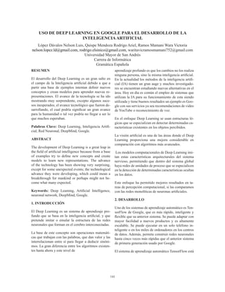 141
USO DE DEEP LEARNING EN GOOGLE PARA EL DESARROLLO DE LA
INTELIGENCIAARTIFICIAL
López Dávalos Nelson Luis, Quispe Mendoza Rodrigo Ariel, Ramos Mamani Wara Victoria
nelson.lopez.ld@gmail.com, rodrigo.elsinico@gmail.com, waritavicramosmamani752@gmail.com
Universidad Mayor de San Andrés
Carrera de Informática
Gramática Española
RESUMEN
El desarrollo del Deep Learning es un gran salto en
el campo de la Inteligencia artificial debido a que a
partir una base de ejemplos intentan definir nuevos
conceptos y crean modelos para aprender nuevas re-
presentaciones. El avance de la tecnología se ha ido
mostrando muy sorprendente, excepto algunos suce-
sos inesperados; el avance tecnológico que fueron de-
sarrollando, el cual podría significar un gran avance
para la humanidad o tal vez podría no llegar a ser lo
que muchos esperaban.
Palabras Clave: Deep Learning, Inteligencia Artifi-
cial, Red Neuronal, DeepMind, Google.
ABSTRACT
The development of Deep Learning is a great leap in
the field of artificial intelligence because from a base
of examples try to define new concepts and create
models to learn new representations. The advance
of the technology has been showing very surprising,
except for some unexpected events; the technological
advance they were developing, which could mean a
breakthrough for mankind or perhaps might not be-
come what many expected.
Keywords: Deep Leaming, Artificial Intelligence,
neuronal network, DeepMind, Google.
1. INTRODUCCIÓN
El Deep Learning es un sistema de aprendizaje pro-
fundo que se basa en la inteligencia artificial, y que
pretende imitar o emular la estructura de las redes
neuronales que forman en el cerebro interconectadas.
La base de este concepto son operaciones matemáti-
cas que trabajan con las palabras, que dan valor y las
interrelacionan entre sí para llegar a deducir sinóni-
mos. La gran diferencia entre los algoritmos existen-
tes hasta ahora y este nivel de
aprendizaje profundo es que los cambios no los realiza
ninguna persona, sino la misma inteligencia artificial.
En la actualidad los métodos de la inteligencia artifi-
cial (IA) tienen un gran auge y muchos investigado-
res se encuentran estudiando nuevas alternativas en el
área. Hoy en día es común el empleo de sistemas que
utilizan la IA para su funcionamiento de esta siendo
utilizada y tiene buenos resultados un ejemplo es Goo-
gle con sus servicios ya sea recomendaciones de video
de YouTube o reconocimiento de voz.
En el enfoque Deep Learning se usan estructuras ló-
gicas que se especializan en detectar determinadas ca-
racterísticas existentes en los objetos percibidos.
La visión artificial es una de las áreas donde el Deep
Learning proporciona una mejora considerable en
comparación con algoritmos más avanzados.
Los modelos computacionales de Deep Learning imi-
tan estas características arquitecturales del sistema
nervioso, permitiendo que dentro del sistema global
haya redes de unidades de proceso que se especialicen
en la detección de determinadas características ocultas
en los datos.
Este enfoque ha permitido mejores resultados en ta-
reas de percepción computacional, si las comparamos
con las redes monolíticas de neuronas artificiales.
2. DESARROLLO
Uno de los sistemas de aprendizaje automático es Ten-
sorFlow de Google, que es más rápido, inteligente y
flexible que su anterior sistema. Se puede adaptar con
mayor facilidad a nuevos productos y es altamente
escalable. Se puede ejecutar en un solo teléfono in-
teligente o en los miles de ordenadores en los centros
de datos. Además, permite construir redes neuronales
hasta cinco veces más rápidas que el anterior sistema
de primera generación usado por Google.
El sistema de aprendizaje automático TensorFlow está
 