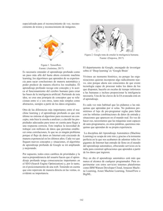 142
especializado para el reconocimiento de voz, recono-
cimiento de textos y reconocimiento de imágenes.
Figura 1. Tensorflow.
Fuente: (Anónimo, 2017)
Es necesario entender el aprendizaje profundo como
un paso más allá del hasta ahora existente machine
learning, los algoritmos que aprenden de su experien-
cia para sacar conclusiones de manera automática y
poder predecir de manera efectiva los resultados. Él
aprendizaje profundo recoge este concepto y lo acer-
ca al funcionamiento del cerebro humano para crear
las bases de la inteligencia artificial. Partiendo de esta
idea, se crea una jerarquía de conceptos que se rela-
cionan entre sí y con otros, tanto más simples como
abstractos, siempre a partir de los datos originales.
Otra de las diferencias más importantes entre el ma-
chine learning y el aprendizaje profundo es que este
último no entrena al algoritmo para reconocer un con-
cepto, más bien le enseña a analizar y a decidir las pro-
piedades adecuadas para tener en cuenta para llegar a
una respuesta correcta. Esto implica la necesidad de
trabajar con millones de datos que permitan estable-
cer estas correlaciones, lo que no es ningún problema
porque el flujo de datos en Internet está creciendo de
manera exponencial en los últimos años. Cada vez que
lleguen nuevos conceptos y situaciones, el algoritmo
de aprendizaje profundo de Google se irá ampliando
y mejorando.
Por supuesto, todos estos cambios de prioridades y la
nueva preponderancia del usuario hacen que el apren-
dizaje profundo tenga consecuencias importantes en
el SEO (Search Engine Optimization) y, por lo tanto,
en el posicionamiento de una web. Teniendo en cuenta
que esto repercute de manera directa en las ventas, es
evidente su importancia.
Figura 2. Google trata de emular la inteligencia humana.
Fuente: (Osipowa, 2017)
El departamento de Google, encargado de investigar
sobre el ‘Deep learning’ es ‘Google Brain’
Vivimos un momento histórico, no porque las orga-
nizaciones quieran incorporar algo radicalmente nue-
vo, sino porque ahora son conscientes de que existe
tecnología capaz de procesar todos los datos de los
que disponen, hacerlo en escalas de tiempo inferiores
a las humanas e incluso proporcionar la inteligencia
necesaria. Una de las claves de la IA avanzada está en
el aprendizaje.
Es cada vez más habitual que les pidamos a las má-
quinas que aprendan por sí solas. No podemos per-
mitirnos el lujo de pre-programar reglas para lidiar
con las infinitas combinaciones de datos de entrada y
situaciones que aparecen en el mundo real. En vez de
hacer eso, necesitamos que las máquinas sean capaces
de auto-programarse, en otras palabras, queremos má-
quinas que aprendan de su propia experiencia.
La disciplina del Aprendizaje Automático (Machine
Learning) se ocupa de este reto y gracias a la tormenta
perfecta en la que nos acabamos de adentrar todos los
gigantes de Internet han entrado de lleno en el mundo
del aprendizaje automático, ofreciendo servicios en la
nube para construir aplicaciones que aprenden a partir
de los datos que ingieren.
Hoy en día el aprendizaje automático está más que
nunca al alcance de cualquier programador. Para ex-
perimentar con estos servicios tenemos plataformas
como IBM Watson Developer Cloud, Amazon Machi-
ne Learning, Azure Machine Learning, TensorFlow o
BigML.
 