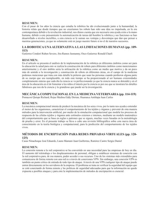 RESUMEN:
Con el pasar de los años la ciencia que estudia la robótica ha ido evolucionando junto a la humanidad, la
historia relata que desde tiempos que no creeríamos los robots han sido una idea no impulsada, en la era
contemporánea debido a la revolución industrial, nos dimos cuenta que era necesario una ayuda extra a la mano
humana, debido a este pensamiento la automatización de tareas del hombre la robótica y sus funciones se han
desarrollado a niveles increíbles, a esta ciencia se le suman sus ventajas y desventajas que dan que pensar a
nuestras generaciones, ya que no solamente está en juego nuestro futuro si no el de nuestros sucesores.
LA ROBOTICA UNAALTERNATIVAA LAS LIMITACIONES HUMANAS (pp. 109-
113)
Gutierrez Condori Ruben Severo, Jira Ramos Jasmanny, Osco Gutierrez Ronald Charli
RESUMEN:
En el artículo se presenta el análisis de la implementación de la robótica en diferentes ámbitos como ser para
la educación la salud para esto se realiza la construcción de robots para diferentes ámbitos como mencionamos
anteriormente y el otro ámbito seria la utilización de la robótica como un medio que motiva y da un poco
más de sentido a la investigación y construcción de robots en diferentes áreas, en el campo de la medicina
podemos mencionar que trata con más detalle la prótesis que usan las personas cuando perdieron alguna parte
de su cuerpo que sea reemplazable, en todo este tiempo se ha proporcionado al ser humano extremidades
completamente enteras que cada día la ciencia se va perfeccionando ya que la ciencia nunca se detendrá y en el
área de la educación en el de fomentar a los niños el interés por la ciencia es por eso que se mostrara los detalles
fabulosos que nos da la ciencia y lo grandioso que puede ser la investigación.
MECÁNICA COMPUTACIONAL EN LA MEDICINA VETERINARIA (pp. 114-119)
Pomacosi Quispe Richard, Rojas Medina Eddy Dorian, Huaranca Antiñapa Juan Carlos
RESUMEN:
La mecánica computacional intenta de predecir la mecánica de los seres vivos, por lo tanto nos ayuda a entender
el motor de los organismos, caracterizar el comportamiento de los tejidos y órganos y prevenir de esta manera
métodos para la intervención artificial, por medio de la simulación computacional que modela los procesos de
respuesta de las células tejidos y órganos ante estímulos externos e internos, mediante un modelo matemático
del comportamiento que se basa en reglas o patrones que se siguen, muchas veces basadas en la metodología
de prueba y error. En el presente trabajo se lleva a cabo una revisión bibliográfica sobre esta nueva área de
conocimiento en la teoría biológica y computacional, para la predicción del comportamiento de los tejidos
vivos.
MÉTODOS DE ENCRIPTACIÓN PARA REDES PRIVADAS VIRTUALES (pp. 120-
125)
Casas Ninachoque José Eduardo, Laura Mamani Juan Guillermo, Ramirez Castro Sergio Daniel
RESUMEN:
La conexión remota a la red corporativa se ha convertido en una necesidad para las empresas de hoy en día.
El aumento del teletrabajo o los desplazamientos de personal, obligan a establecer sistemas de conexión con
la red corporativa para, de esa manera, poder acceder a sus recursos. Uno de los sistemas más extendidos para
comunicarse de forma remota con una red es a través de conexiones VPN. Sin embargo, una conexión VPN es
también un punto crítico de entrada de todo tipo de ataque. A través de una VPN cualquier tipo de ataque puede
entrar directamente en los servidores de la empresa. El problema se trata en verificar la seguridad del equipo que
se está conectando de forma remota y las políticas de seguridad adecuadas para que la información no quede
expuesta a posibles ataques y para esto la implementación de métodos de encriptación es esencial.
 