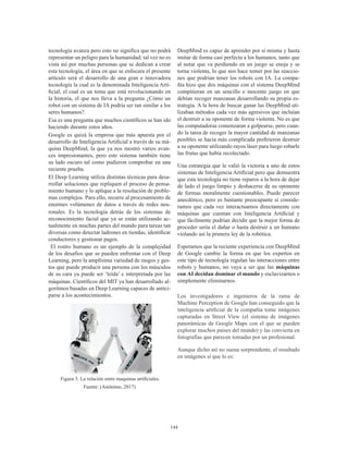 144
tecnología avanza pero esto no significa que no podrá
representar un peligro para la humanidad; tal vez no es
vista así por muchas personas que se dedican a crear
esta tecnología, el área en que se enfocara el presente
artículo será el desarrollo de una gran e innovadora
tecnología la cual es la denominada Inteligencia Arti-
ficial, el cual es un tema que está revolucionando en
la historia, el que nos lleva a la pregunta ¿Cómo un
robot con un sistema de IA podría ser tan similar a los
seres humanos?.
Esa es una pregunta que muchos científicos se han ido
haciendo durante estos años.
Google es quizá la empresa que más apuesta por el
desarrollo de Inteligencia Artificial a través de su má-
quina DeepMind, la que ya nos mostró varios avan-
ces impresionantes, pero este sistema también tiene
su lado oscuro tal como pudieron comprobar en una
reciente prueba.
El Deep Learning utiliza distintas técnicas para desa-
rrollar soluciones que repliquen el proceso de pensa-
miento humano y lo aplique a la resolución de proble-
mas complejos. Para ello, recurre al procesamiento de
enormes volúmenes de datos a través de redes neu-
ronales. Es la tecnología detrás de los sistemas de
reconocimiento facial que ya se están utilizando ac-
tualmente en muchas partes del mundo para tareas tan
diversas como detectar ladrones en tiendas, identificar
conductores y gestionar pagos.
El rostro humano es un ejemplo de la complejidad
de los desafíos que se pueden enfrentar con el Deep
Learning, pero la amplísima variedad de rasgos y ges-
tos que puede producir una persona con los músculos
de su cara ya puede ser ‘leída’ e interpretada por las
máquinas. Científicos del MIT ya han desarrollado al-
goritmos basadas en Deep Learning capaces de antici-
parse a los acontecimientos.
Figura 3. La relación entre maquinas artificiales.
Fuente: (Anónimo, 2017)
DeepMind es capaz de aprender por sí misma y hasta
imitar de forma casi perfecta a los humanos, tanto que
al notar que va perdiendo en un juego se enoja y se
torna violenta, lo que nos hace temer por las reaccio-
nes que podrían tener los robots con IA. La compa-
ñía hizo que dos máquinas con el sistema DeepMind
compitieran en un sencillo e inocente juego en que
debían recoger manzanas desarrollando su propia es-
trategia. A la hora de buscar ganar las DeepMind uti-
lizaban métodos cada vez más agresivos que incluían
el destruir a su oponente de forma violenta. No es que
las computadoras comenzaran a golpearse, pero cuan-
do la tarea de recoger la mayor cantidad de manzanas
posibles se hacía más complicada prefirieron destruir
a su oponente utilizando rayos láser para luego robarle
las frutas que había recolectado.
Una estrategia que le valió la victoria a uno de estos
sistemas de Inteligencia Artificial pero que demuestra
que esta tecnología no tiene reparos a la hora de dejar
de lado el juego limpio y deshacerse de su oponente
de formas moralmente cuestionables. Puede parecer
anecdótico, pero es bastante preocupante si conside-
ramos que cada vez interactuamos directamente con
máquinas que cuentan con Inteligencia Artificial y
que fácilmente podrían decidir que la mejor forma de
proceder sería el dañar o hasta destruir a un humano
violando así la primera ley de la robótica.
Esperamos que la reciente experiencia con DeepMind
de Google cambie la forma en que los expertos en
este tipo de tecnología regulan las interacciones entre
robots y humanos, no vaya a ser que las máquinas
con AI decidan dominar el mundo y esclavizarnos o
simplemente eliminarnos.
Los investigadores e ingenieros de la rama de
Machine Perception de Google han conseguido que la
inteligencia artificial de la compañía tome imágenes
capturadas en Street View (el sistema de imágenes
panorámicas de Google Maps con el que se pueden
explorar muchos países del mundo) y las convierta en
fotografías que parecen tomadas por un profesional.
Aunque dicho así no suena sorprendente, el resultado
en imágenes sí que lo es:
 